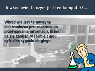A wła ciwie, to czym jest ten komputer?...śA wła ciwie, to czym jest ten komputer?...ś
Wła ciwie jest to maszynaśWła ciwie jest to maszynaś
elektroniczna przeznaczona doelektroniczna przeznaczona do
przetwarzania informacji, któreprzetwarzania informacji, które
da si zapisa w formie ci guę ć ąda si zapisa w formie ci guę ć ą
cyfr albo sygnału ci głego.ącyfr albo sygnału ci głego.ą
 