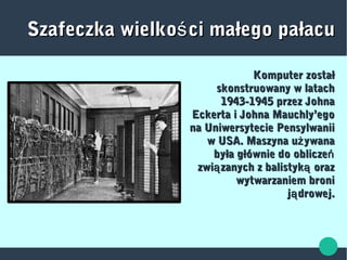 Szafeczka wielko ci małego pałacuśSzafeczka wielko ci małego pałacuś
Komputer zostałKomputer został
skonstruowany w latachskonstruowany w latach
1943-1945 przez Johna1943-1945 przez Johna
Eckerta i Johna Mauchly’egoEckerta i Johna Mauchly’ego
na Uniwersytecie Pensylwaniina Uniwersytecie Pensylwanii
w USA. Maszyna u ywanażw USA. Maszyna u ywanaż
była głównie do obliczeńbyła głównie do obliczeń
zwi zanych z balistyk orazą ązwi zanych z balistyk orazą ą
wytwarzaniem broniwytwarzaniem broni
j drowej.ąj drowej.ą
 