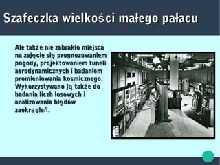 Szafeczka wielko ci małego pałacuśSzafeczka wielko ci małego pałacuś
Ale tak e nie zabrakło miejscażAle tak e nie zabrakło miejscaż
na zaj cie si prognozowaniemę ęna zaj cie si prognozowaniemę ę
pogody, projektowaniem tunelipogody, projektowaniem tuneli
aerodynamicznych i badaniemaerodynamicznych i badaniem
promieniowania kosmicznego.promieniowania kosmicznego.
Wykorzystywano j tak e doą żWykorzystywano j tak e doą ż
badania liczb losowych ibadania liczb losowych i
analizowania bł dówęanalizowania bł dówę
zaokr gle .ą ńzaokr gle .ą ń
 
