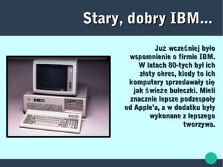 Stary, dobry IBM...Stary, dobry IBM...
Ju wcze niej byłoż śJu wcze niej byłoż ś
wspomnienie o firmie IBM.wspomnienie o firmie IBM.
W latach 80-tych był ichW latach 80-tych był ich
złoty okres, kiedy to ichzłoty okres, kiedy to ich
komputery sprzedawały siękomputery sprzedawały się
jak wie e bułeczki. Mieliś żjak wie e bułeczki. Mieliś ż
znacznie lepsze podzespołyznacznie lepsze podzespoły
od Apple’a, a w dodatku byłyod Apple’a, a w dodatku były
wykonane z lepszegowykonane z lepszego
tworzywa.tworzywa.
 