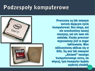Podzespoły komputerowePodzespoły komputerowe
Procesory s tak zwanymąProcesory s tak zwanymą
sercem daj cym ycieą żsercem daj cym ycieą ż
komputerowi. Bez niego, anikomputerowi. Bez niego, ani
nie uruchomimy naszejnie uruchomimy naszej
maszyny, ani nic nam niemaszyny, ani nic nam nie
zadziała. Ka dy procesorżzadziała. Ka dy procesorż
wyposa ony jest w zegarżwyposa ony jest w zegarż
taktowania. Moctaktowania. Moc
obliczeniow oblicza si wą ęobliczeniow oblicza si wą ę
GHz. S one tak zwanymiąGHz. S one tak zwanymią
„biciami” naszego„biciami” naszego
komputerowego serca, imkomputerowego serca, im
wi cej, tym komputer b dzieę ęwi cej, tym komputer b dzieę ę
szybciej chodził.szybciej chodził.
 