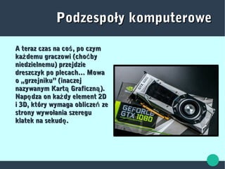 Podzespoły komputerowePodzespoły komputerowe
A teraz czas na co , po czymśA teraz czas na co , po czymś
ka demu graczowi (cho byż ćka demu graczowi (cho byż ć
niedzielnemu) przejdzieniedzielnemu) przejdzie
dreszczyk po plecach… Mowadreszczyk po plecach… Mowa
o „grzejniku” (inaczejo „grzejniku” (inaczej
nazywanym Kart Graficzn ).ą ąnazywanym Kart Graficzn ).ą ą
Nap dza on ka dy element 2Dę żNap dza on ka dy element 2Dę ż
i 3D, który wymaga oblicze zeńi 3D, który wymaga oblicze zeń
strony wywołania szeregustrony wywołania szeregu
klatek na sekud .ęklatek na sekud .ę
 