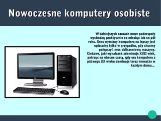 Nowoczesne komputery osobisteNowoczesne komputery osobiste
W dzisiejszych czasach nowe podzespołyW dzisiejszych czasach nowe podzespoły
wychodz praktycznie co miesi c lub co półą ąwychodz praktycznie co miesi c lub co półą ą
roku. Sens wymiany komputera na lepszy jestroku. Sens wymiany komputera na lepszy jest
opłacalny tylko w przypadku, gdy chcemyopłacalny tylko w przypadku, gdy chcemy
polepszy moc obliczeniow maszyny.ć ąpolepszy moc obliczeniow maszyny.ć ą
Ciekawe, jaki wynalazek zdominuje XXII wiek,Ciekawe, jaki wynalazek zdominuje XXII wiek,
patrz c na obecne czasy, gdy era komputera ząpatrz c na obecne czasy, gdy era komputera zą
pó nego XX wieku dominuje teraz niemal e wź żpó nego XX wieku dominuje teraz niemal e wź ż
ka dym domu...żka dym domu...ż
 