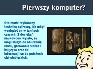 Pierwszy komputer?Pierwszy komputer?
Oto model wykonanyOto model wykonany
technik cyfrow , jak mógłą ątechnik cyfrow , jak mógłą ą
wygl da on w tamtychą ćwygl da on w tamtychą ć
czasach. Z dociekańczasach. Z dociekań
naukowców wyszło, eżnaukowców wyszło, eż
mógł słu y do obliczaniaż ćmógł słu y do obliczaniaż ć
czasu, górowania sło ca ińczasu, górowania sło ca iń
ksi yca oraz doężksi yca oraz doęż
informacji co do poło eniażinformacji co do poło eniaż
ciał niebieskich.ciał niebieskich.
 