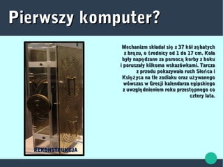 Pierwszy komputer?Pierwszy komputer?
Mechanizm składał si z 37 kół z batychę ęMechanizm składał si z 37 kół z batychę ę
z br zu, o rednicy od 1 do 17 cm. Kołaą śz br zu, o rednicy od 1 do 17 cm. Kołaą ś
były nap dzane za pomoc korby z bokuę ąbyły nap dzane za pomoc korby z bokuę ą
i poruszały kilkoma wskazówkami. Tarczai poruszały kilkoma wskazówkami. Tarcza
z przodu pokazywała ruch Sło ca ińz przodu pokazywała ruch Sło ca iń
Ksi yca na tle zodiaku oraz u ywanegoęż żKsi yca na tle zodiaku oraz u ywanegoęż ż
wówczas w Grecji kalendarza egipskiegowówczas w Grecji kalendarza egipskiego
z uwzgl dnieniem roku przest pnego coę ęz uwzgl dnieniem roku przest pnego coę ę
cztery lata.cztery lata.
REKONSTRUKCJAREKONSTRUKCJA
 