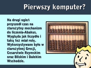 Pierwszy komputer?Pierwszy komputer?
Na drugi ogieńNa drugi ogień
przyszedł czas naprzyszedł czas na
staro ytny mechanizmżstaro ytny mechanizmż
do liczenia-Abakus.do liczenia-Abakus.
Wygl da jak liczydło iąWygl da jak liczydło ią
tak te miał rol .ą ż ętak te miał rol .ą ż ę
Wykorzystywane było wWykorzystywane było w
staro ytnej Grecji,żstaro ytnej Grecji,ż
Cesarstwie RzymskimCesarstwie Rzymskim
oraz Bliskim i Dalekimoraz Bliskim i Dalekim
Wschodzie.Wschodzie.
 