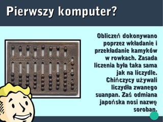 Oblicze dokonywanońOblicze dokonywanoń
poprzez wkładanie ipoprzez wkładanie i
przekładanie kamykówprzekładanie kamyków
w rowkach. Zasadaw rowkach. Zasada
liczenia była taka samaliczenia była taka sama
jak na liczydle.jak na liczydle.
Chi czycy u ywaliń żChi czycy u ywaliń ż
liczydła zwanegoliczydła zwanego
suanpan. Za odmianaśsuanpan. Za odmianaś
japo ska nosi nazwń ęjapo ska nosi nazwń ę
soroban.soroban.
Pierwszy komputer?Pierwszy komputer?
 
