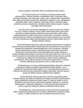 zmene a doplnení niektorých zákonov (antidiskriminačný zákon).
(2) V pracovnoprávnych vzťahoch sa zakazuje diskriminácia
zamestnancov z dôvodu pohlavia, manželského stavu a rodinného stavu,
sexuálnej orientácie, rasy, farby pleti, jazyka, veku, nepriaznivého zdravotného
stavu alebo zdravotného postihnutia, genetických vlastností, viery, náboženstva,
politického alebo iného zmýšľania, odborovej činnosti, národného alebo
sociálneho pôvodu, príslušnosti k národnosti alebo etnickej skupine, majetku,
rodu alebo iného postavenia.
(3) Výkon práv a povinností vyplývajúcich z pracovnoprávnych vzťahov
musí byť v súlade s dobrými mravmi. Nikto nesmie tieto práva a povinnosti
zneužívať na škodu druhého účastníka pracovnoprávneho vzťahu alebo
spoluzamestnancov. Nikto nesmie byť na pracovisku v súvislosti s výkonom
pracovnoprávnych vzťahov prenasledovaný ani inak postihovaný za to, že podá
na iného zamestnanca alebo zamestnávateľa sťažnosť, žalobu alebo návrh na
začatie trestného stíhania.
(4) Zamestnávateľ nesmie bez vážnych dôvodov spočívajúcich v osobitnej
povahe činností zamestnávateľa narúšať súkromie zamestnanca na pracovisku a
v spoločných priestoroch zamestnávateľa tým, že ho monitoruje, vykonáva
záznam telefonických hovorov uskutočňovaných technickými pracovnými
zariadeniami zamestnávateľa a kontroluje elektronickú poštu odoslanú z
pracovnej elektronickej adresy a doručenú na túto adresu bez toho, aby ho na to
vopred upozornil. Ak zamestnávateľ zavádza kontrolný mechanizmus, je povinný
prerokovať so zástupcami zamestnancov rozsah kontroly, spôsob jej
uskutočnenia, ako aj dobu jej trvania a informovať zamestnancov o rozsahu
kontroly, spôsobe jej uskutočnenia, ako aj o dobe jej trvania.
(5) Zamestnanec má právo podať zamestnávateľovi sťažnosť v súvislosti
s porušením zásady rovnakého zaobchádzania podľa odsekov 1 a 2 a
nedodržaním podmienok podľa odsekov 3 a 4; zamestnávateľ je povinný na
sťažnosť zamestnanca bez zbytočného odkladu odpovedať, vykonať nápravu,
upustiť od takého konania a odstrániť jeho následky.
(6) Zamestnanec, ktorý sa domnieva, že jeho práva alebo právom
chránené záujmy boli dotknuté nedodržaním zásady rovnakého zaobchádzania
alebo nedodržaním podmienok podľa odseku 3, môže sa obrátiť na súd a
domáhať sa právnej ochrany ustanovenej osobitným zákonom o rovnakom
zaobchádzaní v niektorých oblastiach a o ochrane pred diskrimináciou a o
zmene a doplnení niektorých zákonov (antidiskriminačný zákon).
(7) Zamestnanec, ktorý sa domnieva, že jeho súkromie na pracovisku
alebo v spoločných priestoroch bolo narušené nedodržaním podmienok podľa
odseku 4, môže sa obrátiť na súd a domáhať sa právnej ochrany.

 