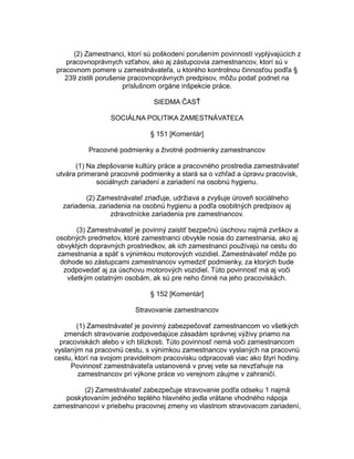 (2) Zamestnanci, ktorí sú poškodení porušením povinností vyplývajúcich z
pracovnoprávnych vzťahov, ako aj zástupcovia zamestnancov, ktorí sú v
pracovnom pomere u zamestnávateľa, u ktorého kontrolnou činnosťou podľa §
239 zistili porušenie pracovnoprávnych predpisov, môžu podať podnet na
príslušnom orgáne inšpekcie práce.
SIEDMA ČASŤ
SOCIÁLNA POLITIKA ZAMESTNÁVATEĽA
§ 151 [Komentár]
Pracovné podmienky a životné podmienky zamestnancov
(1) Na zlepšovanie kultúry práce a pracovného prostredia zamestnávateľ
utvára primerané pracovné podmienky a stará sa o vzhľad a úpravu pracovísk,
sociálnych zariadení a zariadení na osobnú hygienu.
(2) Zamestnávateľ zriaďuje, udržiava a zvyšuje úroveň sociálneho
zariadenia, zariadenia na osobnú hygienu a podľa osobitných predpisov aj
zdravotnícke zariadenia pre zamestnancov.
(3) Zamestnávateľ je povinný zaistiť bezpečnú úschovu najmä zvrškov a
osobných predmetov, ktoré zamestnanci obvykle nosia do zamestnania, ako aj
obvyklých dopravných prostriedkov, ak ich zamestnanci používajú na cestu do
zamestnania a späť s výnimkou motorových vozidiel. Zamestnávateľ môže po
dohode so zástupcami zamestnancov vymedziť podmienky, za ktorých bude
zodpovedať aj za úschovu motorových vozidiel. Túto povinnosť má aj voči
všetkým ostatným osobám, ak sú pre neho činné na jeho pracoviskách.
§ 152 [Komentár]
Stravovanie zamestnancov
(1) Zamestnávateľ je povinný zabezpečovať zamestnancom vo všetkých
zmenách stravovanie zodpovedajúce zásadám správnej výživy priamo na
pracoviskách alebo v ich blízkosti. Túto povinnosť nemá voči zamestnancom
vyslaným na pracovnú cestu, s výnimkou zamestnancov vyslaných na pracovnú
cestu, ktorí na svojom pravidelnom pracovisku odpracovali viac ako štyri hodiny.
Povinnosť zamestnávateľa ustanovená v prvej vete sa nevzťahuje na
zamestnancov pri výkone práce vo verejnom záujme v zahraničí.
(2) Zamestnávateľ zabezpečuje stravovanie podľa odseku 1 najmä
poskytovaním jedného teplého hlavného jedla vrátane vhodného nápoja
zamestnancovi v priebehu pracovnej zmeny vo vlastnom stravovacom zariadení,

 