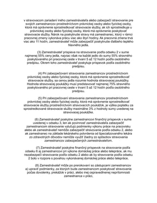 v stravovacom zariadení iného zamestnávateľa alebo zabezpečí stravovanie pre
svojich zamestnancov prostredníctvom právnickej osoby alebo fyzickej osoby,
ktorá má oprávnenie sprostredkovať stravovacie služby, ak ich sprostredkuje u
právnickej osoby alebo fyzickej osoby, ktorá má oprávnenie poskytovať
stravovacie služby. Nárok na poskytnutie stravy má zamestnanec, ktorý v rámci
pracovnej zmeny vykonáva prácu viac ako štyri hodiny. Ak pracovná zmena trvá
viac ako 11 hodín, zamestnávateľ môže zabezpečiť poskytnutie ďalšieho teplého
hlavného jedla.
(3) Zamestnávateľ prispieva na stravovanie podľa odseku 2 v sume
najmenej 55% ceny jedla, najviac však na každé jedlo do sumy 55% stravného
poskytovaného pri pracovnej ceste v trvaní 5 až 12 hodín podľa osobitného
predpisu. Okrem toho zamestnávateľ poskytuje príspevok podľa osobitného
predpisu.
(4) Pri zabezpečovaní stravovania zamestnancov prostredníctvom
právnickej osoby alebo fyzickej osoby, ktorá má oprávnenie sprostredkovať
stravovacie služby, sa cenou jedla rozumie hodnota stravovacej poukážky.
Hodnota stravovacej poukážky musí predstavovať najmenej 75% stravného
poskytovaného pri pracovnej ceste v trvaní 5 až 12 hodín podľa osobitného
predpisu.
(5) Pri zabezpečovaní stravovania zamestnancov prostredníctvom
právnickej osoby alebo fyzickej osoby, ktorá má oprávnenie sprostredkovať
stravovacie služby prostredníctvom stravovacích poukážok, je výška poplatku za
sprostredkované stravovacie služby maximálne 3% z hodnoty sumy uvedenej na
stravovacej poukážke.
(6) Zamestnávateľ poskytne zamestnancovi finančný príspevok v sume
uvedenej v odseku 3, len ak povinnosť zamestnávateľa zabezpečiť
zamestnancom stravovanie vylučujú podmienky výkonu práce na pracovisku
alebo ak zamestnávateľ nemôže zabezpečiť stravovanie podľa odseku 2, alebo
ak zamestnanec na základe lekárskeho potvrdenia od špecializovaného lekára
zo zdravotných dôvodov nemôže využiť žiadny zo spôsobov stravovania
zamestnancov zabezpečených zamestnávateľom.
(7) Zamestnávateľ poskytne finančný príspevok na stravovanie podľa
odseku 6 aj zamestnancovi pri výkone domáckej práce alebo telepráce, ak mu
nezabezpečí stravovanie podľa odseku 2 alebo ak by stravovanie podľa odseku
2 bolo v rozpore s povahou vykonávanej domáckej práce alebo telepráce.
(8) Zamestnávateľ môže po prerokovaní so zástupcami zamestnancov
a) upraviť podmienky, za ktorých bude zamestnancom poskytovať stravovanie
počas dovolenky, prekážok v práci, alebo inej ospravedlnenej neprítomnosti
zamestnanca v práci,

 