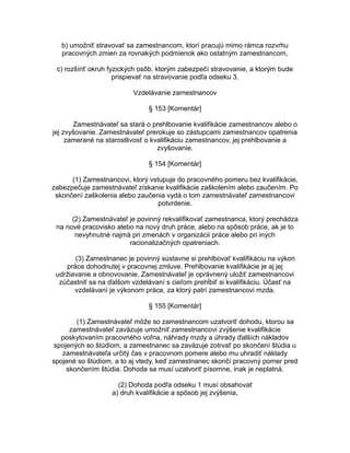 b) umožniť stravovať sa zamestnancom, ktorí pracujú mimo rámca rozvrhu
pracovných zmien za rovnakých podmienok ako ostatným zamestnancom,
c) rozšíriť okruh fyzických osôb, ktorým zabezpečí stravovanie, a ktorým bude
prispievať na stravovanie podľa odseku 3.
Vzdelávanie zamestnancov
§ 153 [Komentár]
Zamestnávateľ sa stará o prehlbovanie kvalifikácie zamestnancov alebo o
jej zvyšovanie. Zamestnávateľ prerokuje so zástupcami zamestnancov opatrenia
zamerané na starostlivosť o kvalifikáciu zamestnancov, jej prehlbovanie a
zvyšovanie.
§ 154 [Komentár]
(1) Zamestnancovi, ktorý vstupuje do pracovného pomeru bez kvalifikácie,
zabezpečuje zamestnávateľ získanie kvalifikácie zaškolením alebo zaučením. Po
skončení zaškolenia alebo zaučenia vydá o tom zamestnávateľ zamestnancovi
potvrdenie.
(2) Zamestnávateľ je povinný rekvalifikovať zamestnanca, ktorý prechádza
na nové pracovisko alebo na nový druh práce, alebo na spôsob práce, ak je to
nevyhnutné najmä pri zmenách v organizácii práce alebo pri iných
racionalizačných opatreniach.
(3) Zamestnanec je povinný sústavne si prehlbovať kvalifikáciu na výkon
práce dohodnutej v pracovnej zmluve. Prehlbovanie kvalifikácie je aj jej
udržiavanie a obnovovanie. Zamestnávateľ je oprávnený uložiť zamestnancovi
zúčastniť sa na ďalšom vzdelávaní s cieľom prehĺbiť si kvalifikáciu. Účasť na
vzdelávaní je výkonom práce, za ktorý patrí zamestnancovi mzda.
§ 155 [Komentár]
(1) Zamestnávateľ môže so zamestnancom uzatvoriť dohodu, ktorou sa
zamestnávateľ zaväzuje umožniť zamestnancovi zvýšenie kvalifikácie
poskytovaním pracovného voľna, náhrady mzdy a úhrady ďalších nákladov
spojených so štúdiom, a zamestnanec sa zaväzuje zotrvať po skončení štúdia u
zamestnávateľa určitý čas v pracovnom pomere alebo mu uhradiť náklady
spojené so štúdiom, a to aj vtedy, keď zamestnanec skončí pracovný pomer pred
skončením štúdia. Dohoda sa musí uzatvoriť písomne, inak je neplatná.
(2) Dohoda podľa odseku 1 musí obsahovať
a) druh kvalifikácie a spôsob jej zvýšenia,

 