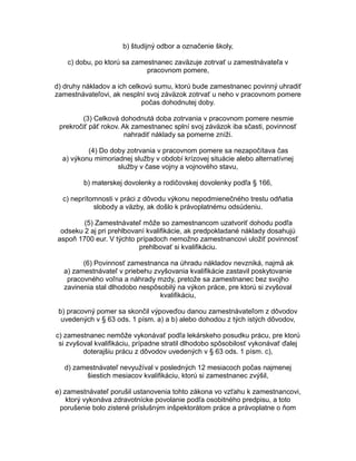 b) študijný odbor a označenie školy,
c) dobu, po ktorú sa zamestnanec zaväzuje zotrvať u zamestnávateľa v
pracovnom pomere,
d) druhy nákladov a ich celkovú sumu, ktorú bude zamestnanec povinný uhradiť
zamestnávateľovi, ak nesplní svoj záväzok zotrvať u neho v pracovnom pomere
počas dohodnutej doby.
(3) Celková dohodnutá doba zotrvania v pracovnom pomere nesmie
prekročiť päť rokov. Ak zamestnanec splní svoj záväzok iba sčasti, povinnosť
nahradiť náklady sa pomerne zníži.
(4) Do doby zotrvania v pracovnom pomere sa nezapočítava čas
a) výkonu mimoriadnej služby v období krízovej situácie alebo alternatívnej
služby v čase vojny a vojnového stavu,
b) materskej dovolenky a rodičovskej dovolenky podľa § 166,
c) neprítomnosti v práci z dôvodu výkonu nepodmienečného trestu odňatia
slobody a väzby, ak došlo k právoplatnému odsúdeniu.
(5) Zamestnávateľ môže so zamestnancom uzatvoriť dohodu podľa
odseku 2 aj pri prehlbovaní kvalifikácie, ak predpokladané náklady dosahujú
aspoň 1700 eur. V týchto prípadoch nemožno zamestnancovi uložiť povinnosť
prehlbovať si kvalifikáciu.
(6) Povinnosť zamestnanca na úhradu nákladov nevzniká, najmä ak
a) zamestnávateľ v priebehu zvyšovania kvalifikácie zastavil poskytovanie
pracovného voľna a náhrady mzdy, pretože sa zamestnanec bez svojho
zavinenia stal dlhodobo nespôsobilý na výkon práce, pre ktorú si zvyšoval
kvalifikáciu,
b) pracovný pomer sa skončil výpoveďou danou zamestnávateľom z dôvodov
uvedených v § 63 ods. 1 písm. a) a b) alebo dohodou z tých istých dôvodov,
c) zamestnanec nemôže vykonávať podľa lekárskeho posudku prácu, pre ktorú
si zvyšoval kvalifikáciu, prípadne stratil dlhodobo spôsobilosť vykonávať ďalej
doterajšiu prácu z dôvodov uvedených v § 63 ods. 1 písm. c),
d) zamestnávateľ nevyužíval v posledných 12 mesiacoch počas najmenej
šiestich mesiacov kvalifikáciu, ktorú si zamestnanec zvýšil,
e) zamestnávateľ porušil ustanovenia tohto zákona vo vzťahu k zamestnancovi,
ktorý vykonáva zdravotnícke povolanie podľa osobitného predpisu, a toto
porušenie bolo zistené príslušným inšpektorátom práce a právoplatne o ňom

 