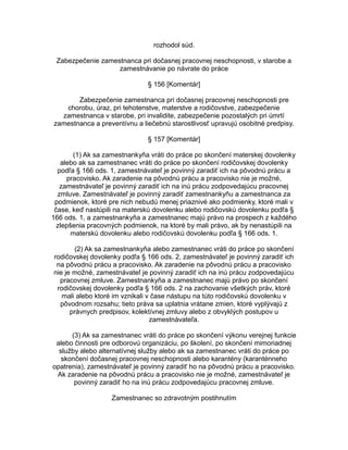 rozhodol súd.
Zabezpečenie zamestnanca pri dočasnej pracovnej neschopnosti, v starobe a
zamestnávanie po návrate do práce
§ 156 [Komentár]
Zabezpečenie zamestnanca pri dočasnej pracovnej neschopnosti pre
chorobu, úraz, pri tehotenstve, materstve a rodičovstve, zabezpečenie
zamestnanca v starobe, pri invalidite, zabezpečenie pozostalých pri úmrtí
zamestnanca a preventívnu a liečebnú starostlivosť upravujú osobitné predpisy.
§ 157 [Komentár]
(1) Ak sa zamestnankyňa vráti do práce po skončení materskej dovolenky
alebo ak sa zamestnanec vráti do práce po skončení rodičovskej dovolenky
podľa § 166 ods. 1, zamestnávateľ je povinný zaradiť ich na pôvodnú prácu a
pracovisko. Ak zaradenie na pôvodnú prácu a pracovisko nie je možné,
zamestnávateľ je povinný zaradiť ich na inú prácu zodpovedajúcu pracovnej
zmluve. Zamestnávateľ je povinný zaradiť zamestnankyňu a zamestnanca za
podmienok, ktoré pre nich nebudú menej priaznivé ako podmienky, ktoré mali v
čase, keď nastúpili na materskú dovolenku alebo rodičovskú dovolenku podľa §
166 ods. 1, a zamestnankyňa a zamestnanec majú právo na prospech z každého
zlepšenia pracovných podmienok, na ktoré by mali právo, ak by nenastúpili na
materskú dovolenku alebo rodičovskú dovolenku podľa § 166 ods. 1.
(2) Ak sa zamestnankyňa alebo zamestnanec vráti do práce po skončení
rodičovskej dovolenky podľa § 166 ods. 2, zamestnávateľ je povinný zaradiť ich
na pôvodnú prácu a pracovisko. Ak zaradenie na pôvodnú prácu a pracovisko
nie je možné, zamestnávateľ je povinný zaradiť ich na inú prácu zodpovedajúcu
pracovnej zmluve. Zamestnankyňa a zamestnanec majú právo po skončení
rodičovskej dovolenky podľa § 166 ods. 2 na zachovanie všetkých práv, ktoré
mali alebo ktoré im vznikali v čase nástupu na túto rodičovskú dovolenku v
pôvodnom rozsahu; tieto práva sa uplatnia vrátane zmien, ktoré vyplývajú z
právnych predpisov, kolektívnej zmluvy alebo z obvyklých postupov u
zamestnávateľa.
(3) Ak sa zamestnanec vráti do práce po skončení výkonu verejnej funkcie
alebo činnosti pre odborovú organizáciu, po školení, po skončení mimoriadnej
služby alebo alternatívnej služby alebo ak sa zamestnanec vráti do práce po
skončení dočasnej pracovnej neschopnosti alebo karantény (karanténneho
opatrenia), zamestnávateľ je povinný zaradiť ho na pôvodnú prácu a pracovisko.
Ak zaradenie na pôvodnú prácu a pracovisko nie je možné, zamestnávateľ je
povinný zaradiť ho na inú prácu zodpovedajúcu pracovnej zmluve.
Zamestnanec so zdravotným postihnutím

 