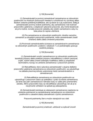 § 158 [Komentár]
(1) Zamestnávateľ je povinný zamestnávať zamestnanca so zdravotným
postihnutím na vhodných pracovných miestach a umožňovať mu výcvikom alebo
štúdiom získanie potrebnej kvalifikácie, ako aj starať sa o jej zvyšovanie. Ďalej je
zamestnávateľ povinný utvárať podmienky, aby zamestnanec mal možnosť
pracovného uplatnenia, a zlepšovať vybavenie pracovísk, aby mohol dosahovať,
ak je to možné, rovnaké pracovné výsledky ako ostatní zamestnanci a aby mu
bola práca čo najviac uľahčená.
(2) Pre zamestnanca so zdravotným postihnutím, ktorého nemožno
zamestnať za obvyklých pracovných podmienok, môže zamestnávateľ zriadiť
chránenú dielňu alebo chránené pracovisko.
(3) Povinnosti zamestnávateľa súvisiace so zamestnávaním zamestnanca
so zdravotným postihnutím uvedené v odsekoch 1 a 2 podrobnejšie upravujú
osobitné predpisy.
§ 159 [Komentár]
(1) Zamestnávateľ umožní zamestnancovi so zdravotným postihnutím
teoretickú prípravu alebo praktickú prípravu (rekvalifikáciu) s cieľom zachovať,
zvýšiť, rozšíriť alebo zmeniť doterajšiu kvalifikáciu alebo ju prispôsobiť
technickému rozvoju na udržanie zamestnanca v pracovnom pomere.
(2) Rekvalifikácia, ktorú vykonáva zamestnávateľ v záujme ďalšieho
pracovného uplatnenia zamestnanca so zdravotným postihnutím, sa uskutočňuje
na základe písomnej dohody uzatvorenej medzi zamestnávateľom a
zamestnancom.
(3) Rekvalifikácia zamestnanca so zdravotným postihnutím sa
uskutočňuje v pracovnom čase a je prekážkou v práci na strane zamestnanca.
Za tento čas patrí zamestnancovi náhrada mzdy vo výške jeho priemerného
zárobku. Mimo pracovného času sa rekvalifikácia uskutočňuje, len ak je to
nevyhnutné vzhľadom na spôsob jej zabezpečenia.
(4) Zamestnávateľ prerokuje so zástupcami zamestnancov opatrenia na
utváranie podmienok na zamestnávanie zamestnancov so zdravotným
postihnutím a zásadné otázky starostlivosti o týchto zamestnancov.
Pracovné podmienky žien a mužov starajúcich sa o deti
§ 160 [Komentár]
Zamestnávateľ je povinný zriaďovať, udržiavať a zvyšovať úroveň

 