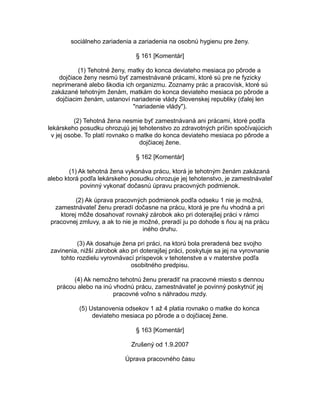 sociálneho zariadenia a zariadenia na osobnú hygienu pre ženy.
§ 161 [Komentár]
(1) Tehotné ženy, matky do konca deviateho mesiaca po pôrode a
dojčiace ženy nesmú byť zamestnávané prácami, ktoré sú pre ne fyzicky
neprimerané alebo škodia ich organizmu. Zoznamy prác a pracovísk, ktoré sú
zakázané tehotným ženám, matkám do konca deviateho mesiaca po pôrode a
dojčiacim ženám, ustanoví nariadenie vlády Slovenskej republiky (ďalej len
"nariadenie vlády").
(2) Tehotná žena nesmie byť zamestnávaná ani prácami, ktoré podľa
lekárskeho posudku ohrozujú jej tehotenstvo zo zdravotných príčin spočívajúcich
v jej osobe. To platí rovnako o matke do konca deviateho mesiaca po pôrode a
dojčiacej žene.
§ 162 [Komentár]
(1) Ak tehotná žena vykonáva prácu, ktorá je tehotným ženám zakázaná
alebo ktorá podľa lekárskeho posudku ohrozuje jej tehotenstvo, je zamestnávateľ
povinný vykonať dočasnú úpravu pracovných podmienok.
(2) Ak úprava pracovných podmienok podľa odseku 1 nie je možná,
zamestnávateľ ženu preradí dočasne na prácu, ktorá je pre ňu vhodná a pri
ktorej môže dosahovať rovnaký zárobok ako pri doterajšej práci v rámci
pracovnej zmluvy, a ak to nie je možné, preradí ju po dohode s ňou aj na prácu
iného druhu.
(3) Ak dosahuje žena pri práci, na ktorú bola preradená bez svojho
zavinenia, nižší zárobok ako pri doterajšej práci, poskytuje sa jej na vyrovnanie
tohto rozdielu vyrovnávací príspevok v tehotenstve a v materstve podľa
osobitného predpisu.
(4) Ak nemožno tehotnú ženu preradiť na pracovné miesto s dennou
prácou alebo na inú vhodnú prácu, zamestnávateľ je povinný poskytnúť jej
pracovné voľno s náhradou mzdy.
(5) Ustanovenia odsekov 1 až 4 platia rovnako o matke do konca
deviateho mesiaca po pôrode a o dojčiacej žene.
§ 163 [Komentár]
Zrušený od 1.9.2007
Úprava pracovného času

 