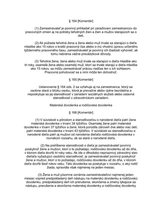 § 164 [Komentár]
(1) Zamestnávateľ je povinný prihliadať pri zaraďovaní zamestnancov do
pracovných zmien aj na potreby tehotných žien a žien a mužov starajúcich sa o
deti.
(2) Ak požiada tehotná žena a žena alebo muž trvale sa starajúci o dieťa
mladšie ako 15 rokov o kratší pracovný čas alebo o inú vhodnú úpravu určeného
týždenného pracovného času, zamestnávateľ je povinný ich žiadosti vyhovieť, ak
tomu nebránia vážne prevádzkové dôvody.
(3) Tehotná žena, žena alebo muž trvale sa starajúci o dieťa mladšie ako
tri roky, osamelá žena alebo osamelý muž, ktorí sa trvale starajú o dieťa mladšie
ako 15 rokov, sa môžu zamestnávať prácou nadčas len s ich súhlasom.
Pracovná pohotovosť sa s nimi môže len dohodnúť.
§ 165 [Komentár]
Ustanovenie § 164 ods. 2 sa vzťahuje aj na zamestnanca, ktorý sa
osobne stará o blízku osobu, ktorá je prevažne alebo úplne bezvládna a
neposkytuje sa jej starostlivosť v zariadení sociálnych služieb alebo ústavná
starostlivosť v zdravotníckom zariadení.
Materská dovolenka a rodičovská dovolenka
§ 166 [Komentár]
(1) V súvislosti s pôrodom a starostlivosťou o narodené dieťa patrí žene
materská dovolenka v trvaní 34 týždňov. Osamelej žene patrí materská
dovolenka v trvaní 37 týždňov a žene, ktorá porodila zároveň dve alebo viac detí,
patrí materská dovolenka v trvaní 43 týždňov. V súvislosti so starostlivosťou o
narodené dieťa patrí aj mužovi od narodenia dieťaťa rodičovská dovolenka v
rovnakom rozsahu, ak sa stará o narodené dieťa.
(2) Na prehĺbenie starostlivosti o dieťa je zamestnávateľ povinný
poskytnúť žene a mužovi, ktorí o to požiadajú, rodičovskú dovolenku až do dňa,
v ktorom dieťa dovŕši tri roky veku. Ak ide o dlhodobo nepriaznivý zdravotný stav
dieťaťa vyžadujúci osobitnú starostlivosť, je zamestnávateľ povinný poskytnúť
žene a mužovi, ktorí o to požiadajú, rodičovskú dovolenku až do dňa, v ktorom
dieťa dovŕši šesť rokov veku. Táto dovolenka sa poskytuje v rozsahu, o aký rodič
žiada, spravidla však najmenej na jeden mesiac.
(3) Žena a muž písomne oznámia zamestnávateľovi najmenej jeden
mesiac vopred predpokladaný deň nástupu na materskú dovolenku a rodičovskú
dovolenku, predpokladaný deň ich prerušenia, skončenia a zmeny týkajúce sa
nástupu, prerušenia a skončenia materskej dovolenky a rodičovskej dovolenky.

 