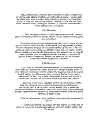 (4) Zamestnávateľ sa môže so zamestnancom dohodnúť, že rodičovskú
dovolenku podľa odseku 2 možno poskytnúť najdlhšie do dňa, v ktorom dieťa
dovŕši päť rokov veku, a ak ide o dieťa s dlhodobo nepriaznivým zdravotným
stavom vyžadujúcim osobitnú starostlivosť, najdlhšie do dňa, v ktorom dieťa
dovŕši osem rokov veku, a to najviac v rozsahu, v ktorom sa táto dovolenka v
období podľa odseku 2 nečerpala.
§ 167 [Komentár]
(1) Žena nastupuje materskú dovolenku spravidla od začiatku šiesteho
týždňa pred očakávaným dňom pôrodu, najskôr však od začiatku ôsmeho týždňa
pred týmto dňom.
(2) Ak žena vyčerpá z materskej dovolenky pred pôrodom menej ako šesť
týždňov, pretože pôrod nastal skôr, ako určil lekár, patrí jej materská dovolenka
odo dňa nástupu až do uplynutia času ustanoveného v § 166 ods. 1. Ak žena
vyčerpá z materskej dovolenky pred pôrodom menej ako šesť týždňov z iného
dôvodu, poskytne sa jej materská dovolenka odo dňa pôrodu len do uplynutia 28
týždňov; osamelej žene sa poskytne materská dovolenka do uplynutia 31
týždňov a žene, ktorá porodila zároveň dve alebo viac detí, sa poskytne
materská dovolenka do uplynutia 37 týždňov.
§ 168 [Komentár]
(1) Ak dieťa zo zdravotných dôvodov prevzal do starostlivosti dojčenský
ústav alebo iný liečebný ústav a žena a muž zatiaľ nastúpi do práce, preruší sa
týmto nástupom materská dovolenka a rodičovská dovolenka najskôr po uplynutí
šiestich týždňov odo dňa pôrodu. Jej nevyčerpaná časť sa žene a mužovi
poskytne odo dňa, keď prevzal dieťa z ústavu opäť do svojej starostlivosti a
prestal preto pracovať, nie však dlhšie ako do troch rokov veku dieťaťa.
(2) Žene a mužovi, ktorý sa prestal starať o narodené dieťa a ktorého
dieťa bolo z tohto dôvodu umiestnené do starostlivosti nahrádzajúcej
starostlivosť rodičov, ako aj žene a mužovi, ktorého dieťa je v dočasnej
starostlivosti detského domova alebo obdobného ústavu z iných ako zdravotných
dôvodov, nepatrí materská dovolenka a rodičovská dovolenka za obdobie, počas
ktorého sa o dieťa nestará.
(3) Ak sa dieťa narodilo mŕtve, patrí žene materská dovolenka po dobu 14
týždňov.
(4) Materská dovolenka v súvislosti s pôrodom nesmie byť kratšia ako 14
týždňov a nemôže sa skončiť ani prerušiť pred uplynutím šiestich týždňov odo
dňa pôrodu.

 