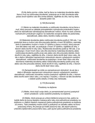 (5) Ak dieťa zomrie v dobe, keď je žena na materskej dovolenke alebo
žena a muž na rodičovskej dovolenke, poskytuje sa im táto dovolenka ešte
počas dvoch týždňov odo dňa úmrtia dieťaťa, najdlhšie do dňa, keď by dieťa
dosiahlo jeden rok.
§ 169 [Komentár]
(1) Nárok na materskú dovolenku a rodičovskú dovolenku má aj žena a
muž, ktorý prevzal na základe právoplatného rozhodnutia príslušného orgánu
dieťa do starostlivosti nahrádzajúcej starostlivosť rodičov, ktoré mu bolo zverené
rozhodnutím príslušných orgánov na neskoršie osvojenie alebo do pestúnskej
starostlivosti, alebo dieťa, ktorého matka zomrela.
(2) Materská dovolenka alebo rodičovská dovolenka podľa § 166 ods. 1 sa
poskytuje žene a mužovi odo dňa prevzatia dieťaťa v trvaní 28 týždňov, osamelej
žene a osamelému mužovi v trvaní 31 týždňov a žene a mužovi, ktorý prevzal
dve deti alebo viac detí, sa poskytuje v trvaní 37 týždňov, najdlhšie do dňa, v
ktorom dieťa dovŕši tri roky veku. Rodičovská dovolenka podľa § 166 ods. 2 sa
poskytuje v trvaní troch rokov odo dňa skončenia materskej dovolenky alebo
rodičovskej dovolenky podľa prvej vety alebo odo dňa prevzatia dieťaťa, ktoré
dovŕši tri roky veku, najdlhšie do dňa, v ktorom dieťa dovŕši šesť rokov veku. Ak
ide o dieťa s dlhodobo nepriaznivým zdravotným stavom vyžadujúcim osobitnú
starostlivosť, rodičovská dovolenka sa poskytuje v trvaní šesť rokov odo dňa
skončenia materskej dovolenky alebo rodičovskej dovolenky podľa prvej vety
alebo odo dňa prevzatia dieťaťa, ktoré dovŕši tri roky, najdlhšie do dňa, v ktorom
dieťa dovŕši šesť rokov veku.
(3) Zamestnávateľ sa môže so zamestnancom dohodnúť, že ak ide o
dieťa s dlhodobo nepriaznivým zdravotným stavom vyžadujúcim osobitnú
starostlivosť, rodičovskú dovolenku možno poskytnúť najdlhšie do dňa, v ktorom
dieťa dovŕši osem rokov veku, a to najviac v rozsahu, v ktorom sa táto dovolenka
v období podľa odseku 2 tretej vety nečerpala.
§ 170 [Komentár]
Prestávky na dojčenie
(1) Matke, ktorá dojčí svoje dieťa, je zamestnávateľ povinný poskytnúť
okrem prestávok v práci osobitné prestávky na dojčenie.
(2) Matke, ktorá pracuje po určený týždenný pracovný čas, patria na
každé dieťa do konca šiesteho mesiaca jeho veku dve polhodinové prestávky na
dojčenie a v ďalších šiestich mesiacoch jedna polhodinová prestávka na dojčenie
za zmenu. Tieto prestávky možno zlúčiť a poskytnúť na začiatku alebo na konci
pracovnej zmeny. Ak pracuje po kratší pracovný čas, ale aspoň polovicu
určeného týždenného pracovného času, patrí jej len jedna polhodinová prestávka

 