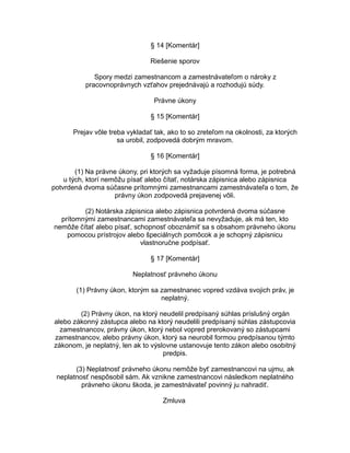 § 14 [Komentár]
Riešenie sporov
Spory medzi zamestnancom a zamestnávateľom o nároky z
pracovnoprávnych vzťahov prejednávajú a rozhodujú súdy.
Právne úkony
§ 15 [Komentár]
Prejav vôle treba vykladať tak, ako to so zreteľom na okolnosti, za ktorých
sa urobil, zodpovedá dobrým mravom.
§ 16 [Komentár]
(1) Na právne úkony, pri ktorých sa vyžaduje písomná forma, je potrebná
u tých, ktorí nemôžu písať alebo čítať, notárska zápisnica alebo zápisnica
potvrdená dvoma súčasne prítomnými zamestnancami zamestnávateľa o tom, že
právny úkon zodpovedá prejavenej vôli.
(2) Notárska zápisnica alebo zápisnica potvrdená dvoma súčasne
prítomnými zamestnancami zamestnávateľa sa nevyžaduje, ak má ten, kto
nemôže čítať alebo písať, schopnosť oboznámiť sa s obsahom právneho úkonu
pomocou prístrojov alebo špeciálnych pomôcok a je schopný zápisnicu
vlastnoručne podpísať.
§ 17 [Komentár]
Neplatnosť právneho úkonu
(1) Právny úkon, ktorým sa zamestnanec vopred vzdáva svojich práv, je
neplatný.
(2) Právny úkon, na ktorý neudelil predpísaný súhlas príslušný orgán
alebo zákonný zástupca alebo na ktorý neudelili predpísaný súhlas zástupcovia
zamestnancov, právny úkon, ktorý nebol vopred prerokovaný so zástupcami
zamestnancov, alebo právny úkon, ktorý sa neurobil formou predpísanou týmto
zákonom, je neplatný, len ak to výslovne ustanovuje tento zákon alebo osobitný
predpis.
(3) Neplatnosť právneho úkonu nemôže byť zamestnancovi na ujmu, ak
neplatnosť nespôsobil sám. Ak vznikne zamestnancovi následkom neplatného
právneho úkonu škoda, je zamestnávateľ povinný ju nahradiť.
Zmluva

 