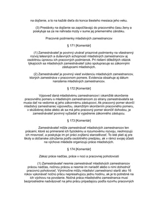 na dojčenie, a to na každé dieťa do konca šiesteho mesiaca jeho veku.
(3) Prestávky na dojčenie sa započítavajú do pracovného času ženy a
poskytuje sa za ne náhrada mzdy v sume jej priemerného zárobku.
Pracovné podmienky mladistvých zamestnancov
§ 171 [Komentár]
(1) Zamestnávateľ je povinný utvárať priaznivé podmienky na všestranný
rozvoj telesných a duševných schopností mladistvých zamestnancov aj
osobitnou úpravou ich pracovných podmienok. Pri riešení dôležitých otázok
týkajúcich sa mladistvých zamestnávateľ úzko spolupracuje so zákonnými
zástupcami mladistvých.
(2) Zamestnávateľ je povinný viesť evidenciu mladistvých zamestnancov,
ktorých zamestnáva v pracovnom pomere. Evidencia obsahuje aj dátum
narodenia mladistvých zamestnancov.
§ 172 [Komentár]
Výpoveď daná mladistvému zamestnancovi i okamžité skončenie
pracovného pomeru s mladistvým zamestnancom zo strany zamestnávateľa sa
musia dať na vedomie aj jeho zákonnému zástupcovi. Ak pracovný pomer skončí
mladistvý zamestnanec výpoveďou, okamžitým skončením pracovného pomeru,
v skúšobnej dobe alebo ak sa má jeho pracovný pomer skončiť dohodou, je
zamestnávateľ povinný vyžiadať si vyjadrenie zákonného zástupcu.
§ 173 [Komentár]
Zamestnávateľ môže zamestnávať mladistvých zamestnancov len
prácami, ktoré sú primerané ich fyzickému a rozumovému rozvoju, neohrozujú
ich mravnosť, a poskytuje im pri práci zvýšenú starostlivosť. To isté platí aj pre
školy a občianske združenia podľa osobitného predpisu, ak v rámci svojej účasti
na výchove mládeže organizujú práce mladistvých.
§ 174 [Komentár]
Zákaz práce nadčas, práce v noci a pracovnej pohotovosti
(1) Zamestnávateľ nesmie zamestnávať mladistvých zamestnancov
prácou nadčas, nočnou prácou a nesmie im nariadiť alebo s nimi dohodnúť
pracovnú pohotovosť. Výnimočne môžu mladiství zamestnanci starší ako 16
rokov vykonávať nočnú prácu nepresahujúcu jednu hodinu, ak je to potrebné na
ich výchovu na povolanie. Nočná práca mladistvého zamestnanca musí
bezprostredne nadväzovať na jeho prácu pripadajúcu podľa rozvrhu pracovných

 