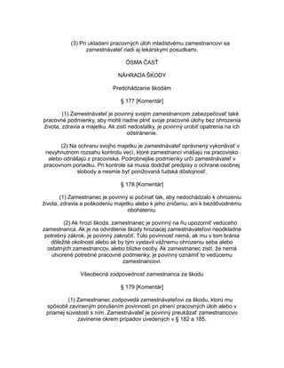 (3) Pri ukladaní pracovných úloh mladistvému zamestnancovi sa
zamestnávateľ riadi aj lekárskymi posudkami.
ÔSMA ČASŤ
NÁHRADA ŠKODY
Predchádzanie škodám
§ 177 [Komentár]
(1) Zamestnávateľ je povinný svojim zamestnancom zabezpečovať také
pracovné podmienky, aby mohli riadne plniť svoje pracovné úlohy bez ohrozenia
života, zdravia a majetku. Ak zistí nedostatky, je povinný urobiť opatrenia na ich
odstránenie.
(2) Na ochranu svojho majetku je zamestnávateľ oprávnený vykonávať v
nevyhnutnom rozsahu kontrolu vecí, ktoré zamestnanci vnášajú na pracovisko
alebo odnášajú z pracoviska. Podrobnejšie podmienky určí zamestnávateľ v
pracovnom poriadku. Pri kontrole sa musia dodržať predpisy o ochrane osobnej
slobody a nesmie byť ponižovaná ľudská dôstojnosť.
§ 178 [Komentár]
(1) Zamestnanec je povinný si počínať tak, aby nedochádzalo k ohrozeniu
života, zdravia a poškodeniu majetku alebo k jeho zničeniu, ani k bezdôvodnému
obohateniu.
(2) Ak hrozí škoda, zamestnanec je povinný na ňu upozorniť vedúceho
zamestnanca. Ak je na odvrátenie škody hroziacej zamestnávateľovi neodkladne
potrebný zákrok, je povinný zakročiť. Túto povinnosť nemá, ak mu v tom bránia
dôležité okolnosti alebo ak by tým vystavil vážnemu ohrozeniu seba alebo
ostatných zamestnancov, alebo blízke osoby. Ak zamestnanec zistí, že nemá
utvorené potrebné pracovné podmienky, je povinný oznámiť to vedúcemu
zamestnancovi.
Všeobecná zodpovednosť zamestnanca za škodu
§ 179 [Komentár]
(1) Zamestnanec zodpovedá zamestnávateľovi za škodu, ktorú mu
spôsobil zavineným porušením povinností pri plnení pracovných úloh alebo v
priamej súvislosti s ním. Zamestnávateľ je povinný preukázať zamestnancovo
zavinenie okrem prípadov uvedených v § 182 a 185.

 