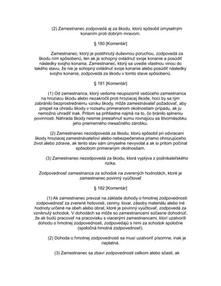 (2) Zamestnanec zodpovedá aj za škodu, ktorú spôsobil úmyselným
konaním proti dobrým mravom.
§ 180 [Komentár]
Zamestnanec, ktorý je postihnutý duševnou poruchou, zodpovedá za
škodu ním spôsobenú, len ak je schopný ovládnuť svoje konanie a posúdiť
následky svojho konania. Zamestnanec, ktorý sa uvedie vlastnou vinou do
takého stavu, že nie je schopný ovládnuť svoje konanie alebo posúdiť následky
svojho konania, zodpovedá za škodu v tomto stave spôsobenú.
§ 181 [Komentár]
(1) Od zamestnanca, ktorý vedome neupozornil vedúceho zamestnanca
na hroziacu škodu alebo nezakročil proti hroziacej škode, hoci by sa tým
zabránilo bezprostrednému vzniku škody, môže zamestnávateľ požadovať, aby
prispel na úhradu škody v rozsahu primeranom okolnostiam prípadu, ak ju
nemožno uhradiť inak. Pritom sa prihliadne najmä na to, čo bránilo splneniu
povinnosti. Náhrada škody nesmie presiahnuť sumu rovnajúcu sa štvornásobku
jeho priemerného mesačného zárobku.
(2) Zamestnanec nezodpovedá za škodu, ktorú spôsobil pri odvracaní
škody hroziacej zamestnávateľovi alebo nebezpečenstva priamo ohrozujúceho
život alebo zdravie, ak tento stav sám úmyselne nevyvolal a ak si pritom počínal
spôsobom primeraným okolnostiam.
(3) Zamestnanec nezodpovedá za škodu, ktorá vyplýva z podnikateľského
rizika.
Zodpovednosť zamestnanca za schodok na zverených hodnotách, ktoré je
zamestnanec povinný vyúčtovať
§ 182 [Komentár]
(1) Ak zamestnanec prevzal na základe dohody o hmotnej zodpovednosti
zodpovednosť za zverené hotovosti, ceniny, tovar, zásoby materiálu alebo iné
hodnoty určené na obeh alebo obrat, ktoré je povinný vyúčtovať, zodpovedá za
vzniknutý schodok. V dohodách sa môže so zamestnancami súčasne dohodnúť,
že ak budú pracovať na pracovisku s viacerými zamestnancami, ktorí uzatvorili
dohodu o hmotnej zodpovednosti, zodpovedajú s nimi za schodok spoločne
(spoločná hmotná zodpovednosť).
(2) Dohoda o hmotnej zodpovednosti sa musí uzatvoriť písomne, inak je
neplatná.
(3) Zamestnanec sa zbaví zodpovednosti celkom alebo sčasti, ak

 