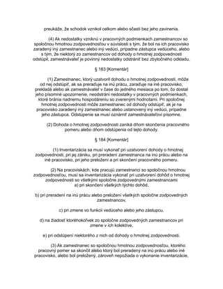 preukáže, že schodok vznikol celkom alebo sčasti bez jeho zavinenia.
(4) Ak nedostatky vzniknú v pracovných podmienkach zamestnancov so
spoločnou hmotnou zodpovednosťou v súvislosti s tým, že bol na ich pracovisko
zaradený iný zamestnanec alebo iný vedúci, prípadne zástupca vedúceho, alebo
s tým, že niektorý zo zamestnancov od dohody o hmotnej zodpovednosti
odstúpil, zamestnávateľ je povinný nedostatky odstrániť bez zbytočného odkladu.
§ 183 [Komentár]
(1) Zamestnanec, ktorý uzatvoril dohodu o hmotnej zodpovednosti, môže
od nej odstúpiť, ak sa preraďuje na inú prácu, zaraďuje na iné pracovisko,
prekladá alebo ak zamestnávateľ v čase do jedného mesiaca po tom, čo dostal
jeho písomné upozornenie, neodstráni nedostatky v pracovných podmienkach,
ktoré bránia riadnemu hospodáreniu so zverenými hodnotami. Pri spoločnej
hmotnej zodpovednosti môže zamestnanec od dohody odstúpiť, ak je na
pracovisko zaradený iný zamestnanec alebo ustanovený iný vedúci, prípadne
jeho zástupca. Odstúpenie sa musí oznámiť zamestnávateľovi písomne.
(2) Dohoda o hmotnej zodpovednosti zaniká dňom skončenia pracovného
pomeru alebo dňom odstúpenia od tejto dohody.
§ 184 [Komentár]
(1) Inventarizácia sa musí vykonať pri uzatvorení dohody o hmotnej
zodpovednosti, pri jej zániku, pri preradení zamestnanca na inú prácu alebo na
iné pracovisko, pri jeho preložení a pri skončení pracovného pomeru.
(2) Na pracoviskách, kde pracujú zamestnanci so spoločnou hmotnou
zodpovednosťou, musí sa inventarizácia vykonať pri uzatvorení dohôd o hmotnej
zodpovednosti so všetkými spoločne zodpovednými zamestnancami
a) pri skončení všetkých týchto dohôd,
b) pri preradení na inú prácu alebo preložení všetkých spoločne zodpovedných
zamestnancov,
c) pri zmene vo funkcii vedúceho alebo jeho zástupcu,
d) na žiadosť ktoréhokoľvek zo spoločne zodpovedných zamestnancov pri
zmene v ich kolektíve,
e) pri odstúpení niektorého z nich od dohody o hmotnej zodpovednosti.
(3) Ak zamestnanec so spoločnou hmotnou zodpovednosťou, ktorého
pracovný pomer sa skončil alebo ktorý bol preradený na inú prácu alebo iné
pracovisko, alebo bol preložený, zároveň nepožiada o vykonanie inventarizácie,

 