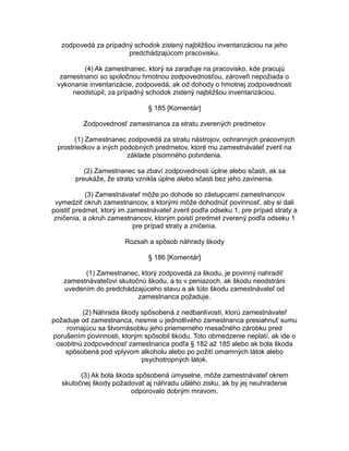 zodpovedá za prípadný schodok zistený najbližšou inventarizáciou na jeho
predchádzajúcom pracovisku.
(4) Ak zamestnanec, ktorý sa zaraďuje na pracovisko, kde pracujú
zamestnanci so spoločnou hmotnou zodpovednosťou, zároveň nepožiada o
vykonanie inventarizácie, zodpovedá, ak od dohody o hmotnej zodpovednosti
neodstúpil, za prípadný schodok zistený najbližšou inventarizáciou.
§ 185 [Komentár]
Zodpovednosť zamestnanca za stratu zverených predmetov
(1) Zamestnanec zodpovedá za stratu nástrojov, ochranných pracovných
prostriedkov a iných podobných predmetov, ktoré mu zamestnávateľ zveril na
základe písomného potvrdenia.
(2) Zamestnanec sa zbaví zodpovednosti úplne alebo sčasti, ak sa
preukáže, že strata vznikla úplne alebo sčasti bez jeho zavinenia.
(3) Zamestnávateľ môže po dohode so zástupcami zamestnancov
vymedziť okruh zamestnancov, s ktorými môže dohodnúť povinnosť, aby si dali
poistiť predmet, ktorý im zamestnávateľ zveril podľa odseku 1, pre prípad straty a
zničenia, a okruh zamestnancov, ktorým poistí predmet zverený podľa odseku 1
pre prípad straty a zničenia.
Rozsah a spôsob náhrady škody
§ 186 [Komentár]
(1) Zamestnanec, ktorý zodpovedá za škodu, je povinný nahradiť
zamestnávateľovi skutočnú škodu, a to v peniazoch, ak škodu neodstráni
uvedením do predchádzajúceho stavu a ak túto škodu zamestnávateľ od
zamestnanca požaduje.
(2) Náhrada škody spôsobená z nedbanlivosti, ktorú zamestnávateľ
požaduje od zamestnanca, nesmie u jednotlivého zamestnanca presiahnuť sumu
rovnajúcu sa štvornásobku jeho priemerného mesačného zárobku pred
porušením povinnosti, ktorým spôsobil škodu. Toto obmedzenie neplatí, ak ide o
osobitnú zodpovednosť zamestnanca podľa § 182 až 185 alebo ak bola škoda
spôsobená pod vplyvom alkoholu alebo po požití omamných látok alebo
psychotropných látok.
(3) Ak bola škoda spôsobená úmyselne, môže zamestnávateľ okrem
skutočnej škody požadovať aj náhradu ušlého zisku, ak by jej neuhradenie
odporovalo dobrým mravom.

 