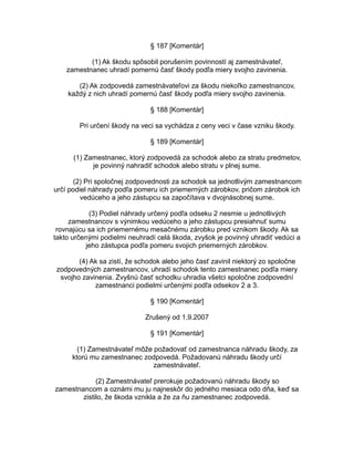 § 187 [Komentár]
(1) Ak škodu spôsobil porušením povinností aj zamestnávateľ,
zamestnanec uhradí pomernú časť škody podľa miery svojho zavinenia.
(2) Ak zodpovedá zamestnávateľovi za škodu niekoľko zamestnancov,
každý z nich uhradí pomernú časť škody podľa miery svojho zavinenia.
§ 188 [Komentár]
Pri určení škody na veci sa vychádza z ceny veci v čase vzniku škody.
§ 189 [Komentár]
(1) Zamestnanec, ktorý zodpovedá za schodok alebo za stratu predmetov,
je povinný nahradiť schodok alebo stratu v plnej sume.
(2) Pri spoločnej zodpovednosti za schodok sa jednotlivým zamestnancom
určí podiel náhrady podľa pomeru ich priemerných zárobkov, pričom zárobok ich
vedúceho a jeho zástupcu sa započítava v dvojnásobnej sume.
(3) Podiel náhrady určený podľa odseku 2 nesmie u jednotlivých
zamestnancov s výnimkou vedúceho a jeho zástupcu presiahnuť sumu
rovnajúcu sa ich priemernému mesačnému zárobku pred vznikom škody. Ak sa
takto určenými podielmi neuhradí celá škoda, zvyšok je povinný uhradiť vedúci a
jeho zástupca podľa pomeru svojich priemerných zárobkov.
(4) Ak sa zistí, že schodok alebo jeho časť zavinil niektorý zo spoločne
zodpovedných zamestnancov, uhradí schodok tento zamestnanec podľa miery
svojho zavinenia. Zvyšnú časť schodku uhradia všetci spoločne zodpovední
zamestnanci podielmi určenými podľa odsekov 2 a 3.
§ 190 [Komentár]
Zrušený od 1.9.2007
§ 191 [Komentár]
(1) Zamestnávateľ môže požadovať od zamestnanca náhradu škody, za
ktorú mu zamestnanec zodpovedá. Požadovanú náhradu škody určí
zamestnávateľ.
(2) Zamestnávateľ prerokuje požadovanú náhradu škody so
zamestnancom a oznámi mu ju najneskôr do jedného mesiaca odo dňa, keď sa
zistilo, že škoda vznikla a že za ňu zamestnanec zodpovedá.

 