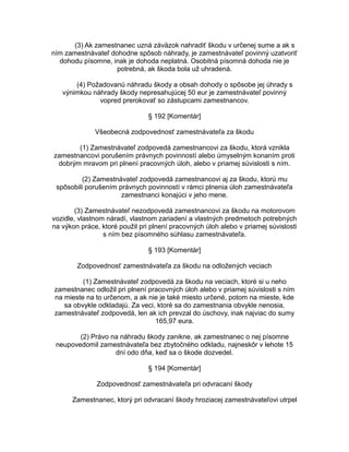 (3) Ak zamestnanec uzná záväzok nahradiť škodu v určenej sume a ak s
ním zamestnávateľ dohodne spôsob náhrady, je zamestnávateľ povinný uzatvoriť
dohodu písomne, inak je dohoda neplatná. Osobitná písomná dohoda nie je
potrebná, ak škoda bola už uhradená.
(4) Požadovanú náhradu škody a obsah dohody o spôsobe jej úhrady s
výnimkou náhrady škody nepresahujúcej 50 eur je zamestnávateľ povinný
vopred prerokovať so zástupcami zamestnancov.
§ 192 [Komentár]
Všeobecná zodpovednosť zamestnávateľa za škodu
(1) Zamestnávateľ zodpovedá zamestnancovi za škodu, ktorá vznikla
zamestnancovi porušením právnych povinností alebo úmyselným konaním proti
dobrým mravom pri plnení pracovných úloh, alebo v priamej súvislosti s ním.
(2) Zamestnávateľ zodpovedá zamestnancovi aj za škodu, ktorú mu
spôsobili porušením právnych povinností v rámci plnenia úloh zamestnávateľa
zamestnanci konajúci v jeho mene.
(3) Zamestnávateľ nezodpovedá zamestnancovi za škodu na motorovom
vozidle, vlastnom náradí, vlastnom zariadení a vlastných predmetoch potrebných
na výkon práce, ktoré použil pri plnení pracovných úloh alebo v priamej súvislosti
s ním bez písomného súhlasu zamestnávateľa.
§ 193 [Komentár]
Zodpovednosť zamestnávateľa za škodu na odložených veciach
(1) Zamestnávateľ zodpovedá za škodu na veciach, ktoré si u neho
zamestnanec odložil pri plnení pracovných úloh alebo v priamej súvislosti s ním
na mieste na to určenom, a ak nie je také miesto určené, potom na mieste, kde
sa obvykle odkladajú. Za veci, ktoré sa do zamestnania obvykle nenosia,
zamestnávateľ zodpovedá, len ak ich prevzal do úschovy, inak najviac do sumy
165,97 eura.
(2) Právo na náhradu škody zanikne, ak zamestnanec o nej písomne
neupovedomil zamestnávateľa bez zbytočného odkladu, najneskôr v lehote 15
dní odo dňa, keď sa o škode dozvedel.
§ 194 [Komentár]
Zodpovednosť zamestnávateľa pri odvracaní škody
Zamestnanec, ktorý pri odvracaní škody hroziacej zamestnávateľovi utrpel

 