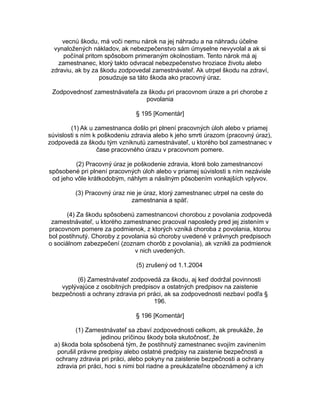 vecnú škodu, má voči nemu nárok na jej náhradu a na náhradu účelne
vynaložených nákladov, ak nebezpečenstvo sám úmyselne nevyvolal a ak si
počínal pritom spôsobom primeraným okolnostiam. Tento nárok má aj
zamestnanec, ktorý takto odvracal nebezpečenstvo hroziace životu alebo
zdraviu, ak by za škodu zodpovedal zamestnávateľ. Ak utrpel škodu na zdraví,
posudzuje sa táto škoda ako pracovný úraz.
Zodpovednosť zamestnávateľa za škodu pri pracovnom úraze a pri chorobe z
povolania
§ 195 [Komentár]
(1) Ak u zamestnanca došlo pri plnení pracovných úloh alebo v priamej
súvislosti s ním k poškodeniu zdravia alebo k jeho smrti úrazom (pracovný úraz),
zodpovedá za škodu tým vzniknutú zamestnávateľ, u ktorého bol zamestnanec v
čase pracovného úrazu v pracovnom pomere.
(2) Pracovný úraz je poškodenie zdravia, ktoré bolo zamestnancovi
spôsobené pri plnení pracovných úloh alebo v priamej súvislosti s ním nezávisle
od jeho vôle krátkodobým, náhlym a násilným pôsobením vonkajších vplyvov.
(3) Pracovný úraz nie je úraz, ktorý zamestnanec utrpel na ceste do
zamestnania a späť.
(4) Za škodu spôsobenú zamestnancovi chorobou z povolania zodpovedá
zamestnávateľ, u ktorého zamestnanec pracoval naposledy pred jej zistením v
pracovnom pomere za podmienok, z ktorých vzniká choroba z povolania, ktorou
bol postihnutý. Choroby z povolania sú choroby uvedené v právnych predpisoch
o sociálnom zabezpečení (zoznam chorôb z povolania), ak vznikli za podmienok
v nich uvedených.
(5) zrušený od 1.1.2004
(6) Zamestnávateľ zodpovedá za škodu, aj keď dodržal povinnosti
vyplývajúce z osobitných predpisov a ostatných predpisov na zaistenie
bezpečnosti a ochrany zdravia pri práci, ak sa zodpovednosti nezbaví podľa §
196.
§ 196 [Komentár]
(1) Zamestnávateľ sa zbaví zodpovednosti celkom, ak preukáže, že
jedinou príčinou škody bola skutočnosť, že
a) škoda bola spôsobená tým, že postihnutý zamestnanec svojím zavinením
porušil právne predpisy alebo ostatné predpisy na zaistenie bezpečnosti a
ochrany zdravia pri práci, alebo pokyny na zaistenie bezpečnosti a ochrany
zdravia pri práci, hoci s nimi bol riadne a preukázateľne oboznámený a ich

 