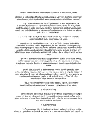 znalosť a dodržiavanie sa sústavne vyžadovali a kontrolovali, alebo
b) škodu si spôsobil postihnutý zamestnanec pod vplyvom alkoholu, omamných
látok alebo psychotropných látok a zamestnávateľ nemohol škode zabrániť.
(2) Zamestnávateľ sa zbaví zodpovednosti sčasti, ak preukáže, že
a) postihnutý zamestnanec porušil svojím zavinením právne predpisy alebo
ostatné predpisy, alebo pokyny na zaistenie bezpečnosti a ochrany zdravia pri
práci, hoci s nimi bol riadne a preukázateľne oboznámený, a že toto porušenie
bolo jednou z príčin škody,
b) jednou z príčin škody bolo, že zamestnanec bol pod vplyvom alkoholu,
omamných látok alebo psychotropných látok,
c) zamestnancovi vznikla škoda preto, že si počínal v rozpore s obvyklým
spôsobom správania sa tak, že je zrejmé, že hoci neporušil právne predpisy
alebo ostatné predpisy, alebo pokyny na zaistenie bezpečnosti a ochrany zdravia
pri práci, alebo osobitné predpisy, konal ľahkomyseľne a musel si pritom byť
vzhľadom na svoju kvalifikáciu a skúsenosti vedomý, že si môže privodiť ujmu na
zdraví.
(3) Ak sa zamestnávateľ zbaví zodpovednosti sčasti, určí sa časť škody,
za ktorú zodpovedá zamestnanec, podľa miery jeho zavinenia. V prípade
uvedenom v odseku 2 písm. c) sa zamestnancovi uhradí aspoň jedna tretina
škody.
(4) Pri posudzovaní, či zamestnanec porušil právne predpisy alebo
ostatné predpisy na zaistenie bezpečnosti a ochrany zdravia pri práci [ odsek 1
písm. a) a odsek 2 písm. a)], alebo osobitné predpisy, nemožno sa dovolávať len
všeobecných ustanovení, podľa ktorých si má každý počínať tak, aby
neohrozoval svoje zdravie a zdravie iných.
(5) Za ľahkomyseľné konanie podľa odseku 2 písm. c) nemožno
považovať bežnú neopatrnosť a konanie vyplývajúce z rizika práce.
§ 197 [Komentár]
Zamestnávateľ sa nemôže zbaviť zodpovednosti, ak zamestnanec utrpel
pracovný úraz pri odvracaní škody hroziacej tomuto zamestnávateľovi alebo
nebezpečenstva priamo ohrozujúceho život alebo zdravie, ak zamestnanec tento
stav sám úmyselne nevyvolal.
§ 198 [Komentár]
(1) Zamestnanec, ktorý utrpel pracovný úraz alebo u ktorého sa zistila
choroba z povolania, má nárok v rozsahu, v ktorom zamestnávateľ zodpovedá za

 