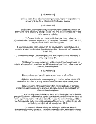 § 18 [Komentár]
Zmluva podľa tohto zákona alebo iných pracovnoprávnych predpisov je
uzatvorená, len čo sa účastníci dohodli na jej obsahu.
§ 19 [Komentár]
(1) Účastník, ktorý konal v omyle, ktorý druhému účastníkovi musel byť
známy, má právo od zmluvy odstúpiť, ak sa omyl týka takej okolnosti, že by bez
neho k zmluve nedošlo.
(2) Zamestnávateľ má právo odstúpiť od pracovnej zmluvy, ak
a) zamestnanec nenastúpi do práce v dohodnutý deň nástupu do práce bez toho,
aby mu v tom bránila prekážka v práci,
b) zamestnanec do troch pracovných dní neupovedomí zamestnávateľa o
prekážke v práci, ktorá mu bráni nastúpiť do práce v dohodnutý deň nástupu do
práce, alebo
c) zamestnanec bol po uzatvorení pracovnej zmluvy právoplatne odsúdený za
úmyselný trestný čin.
(3) Odstúpiť od pracovnej zmluvy podľa odseku 2 možno najneskôr do
začatia výkonu práce zamestnancom. Odstúpenie od pracovnej zmluvy musí byť
písomné, inak je neplatné.
§ 20 [Komentár]
Zabezpečenie práv a povinností z pracovnoprávnych vzťahov
(1) Práva a povinnosti z pracovnoprávnych vzťahov možno zabezpečiť
dohodou o zrážkach zo mzdy, ručením alebo zriadením záložného práva.
(2) Uspokojenie nároku zamestnávateľa možno zabezpečiť dohodou
medzi ním a zamestnancom o zrážkach zo mzdy. Dohoda sa musí uzatvoriť
písomne, inak je neplatná.
(3) Ak vznikne podľa tohto zákona alebo podľa iného pracovnoprávneho
predpisu povinnosť zamestnanca zaplatiť pohľadávku zamestnávateľovi alebo ak
vznikne povinnosť zamestnávateľa zaplatiť pohľadávku zamestnancovi, môže sa
iná fyzická osoba alebo právnická osoba zaručiť písomným vyhlásením, že túto
pohľadávku uspokojí, ak tak neurobí sám dlžník.
(4) Nárok na náhradu škody na zverených hodnotách, ktoré je
zamestnanec povinný vyúčtovať, a nárok na náhradu škody, ktorú zamestnanec

 