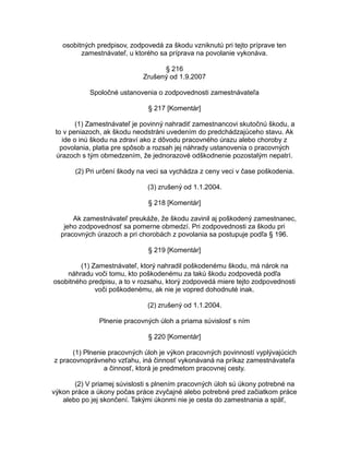 osobitných predpisov, zodpovedá za škodu vzniknutú pri tejto príprave ten
zamestnávateľ, u ktorého sa príprava na povolanie vykonáva.
§ 216
Zrušený od 1.9.2007
Spoločné ustanovenia o zodpovednosti zamestnávateľa
§ 217 [Komentár]
(1) Zamestnávateľ je povinný nahradiť zamestnancovi skutočnú škodu, a
to v peniazoch, ak škodu neodstráni uvedením do predchádzajúceho stavu. Ak
ide o inú škodu na zdraví ako z dôvodu pracovného úrazu alebo choroby z
povolania, platia pre spôsob a rozsah jej náhrady ustanovenia o pracovných
úrazoch s tým obmedzením, že jednorazové odškodnenie pozostalým nepatrí.
(2) Pri určení škody na veci sa vychádza z ceny veci v čase poškodenia.
(3) zrušený od 1.1.2004.
§ 218 [Komentár]
Ak zamestnávateľ preukáže, že škodu zavinil aj poškodený zamestnanec,
jeho zodpovednosť sa pomerne obmedzí. Pri zodpovednosti za škodu pri
pracovných úrazoch a pri chorobách z povolania sa postupuje podľa § 196.
§ 219 [Komentár]
(1) Zamestnávateľ, ktorý nahradil poškodenému škodu, má nárok na
náhradu voči tomu, kto poškodenému za takú škodu zodpovedá podľa
osobitného predpisu, a to v rozsahu, ktorý zodpovedá miere tejto zodpovednosti
voči poškodenému, ak nie je vopred dohodnuté inak.
(2) zrušený od 1.1.2004.
Plnenie pracovných úloh a priama súvislosť s ním
§ 220 [Komentár]
(1) Plnenie pracovných úloh je výkon pracovných povinností vyplývajúcich
z pracovnoprávneho vzťahu, iná činnosť vykonávaná na príkaz zamestnávateľa
a činnosť, ktorá je predmetom pracovnej cesty.
(2) V priamej súvislosti s plnením pracovných úloh sú úkony potrebné na
výkon práce a úkony počas práce zvyčajné alebo potrebné pred začiatkom práce
alebo po jej skončení. Takými úkonmi nie je cesta do zamestnania a späť,

 