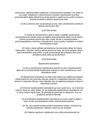 stravovanie, ošetrenie alebo vyšetrenie v zdravotníckom zariadení, ani cesta na
ne a späť. Vyšetrenie v zdravotníckom zariadení vykonávané na príkaz
zamestnávateľa alebo ošetrenie pri prvej pomoci a cesta na ne a späť sú úkony v
priamej súvislosti s plnením pracovných úloh.
(3) Ako pracovný úraz sa posudzuje aj úraz, ktorý zamestnanec utrpel pre
plnenie pracovných úloh.
§ 221 [Komentár]
(1) Cesta do zamestnania a späť je cesta z bydliska (ubytovania)
zamestnanca do miesta vstupu do objektu zamestnávateľa alebo na iné miesto
určené na plnenie pracovných úloh a späť. Ak ide o zamestnávateľa v
poľnohospodárstve, lesníctve a stavebníctve, je to aj cesta z bydliska na určené
zhromaždisko a späť.
(2) Cesta z obce bydliska zamestnanca na pracovisko alebo do miesta
ubytovania v inej obci, ktorá je cieľom pracovnej cesty, ak nie je súčasne obcou
jeho pravidelného pracoviska, a späť sa posudzuje ako potrebný úkon pred
začiatkom práce alebo po jej skončení.
§ 222 [Komentár]
Bezdôvodné obohatenie
(1) Ak sa zamestnanec bezdôvodne obohatí na úkor zamestnávateľa
alebo ak sa zamestnávateľ bezdôvodne obohatí na úkor zamestnanca, musí
obohatenie vydať.
(2) Bezdôvodné obohatenie na účely tohto zákona je majetkový prospech
získaný plnením bez právneho dôvodu, plnením z neplatného právneho úkonu,
plnením z právneho dôvodu, ktorý odpadol, ako aj majetkový prospech získaný z
nepoctivých zdrojov.
(3) Predmet bezdôvodného obohatenia sa musí vydať tomu, na čí úkor bol
získaný. Musí sa vydať všetko, čo sa nadobudlo bezdôvodným obohatením. Ak
to nie je možné najmä preto, že obohatenie spočívalo vo výkonoch, musí sa
poskytnúť peňažná náhrada.
(4) S predmetom bezdôvodného obohatenia sa musia vydať aj úžitky z
neho, ak ten, kto obohatenie získal, nekonal dobromyseľne.
(5) Ten, kto predmet bezdôvodného obohatenia vydáva, má právo na
náhradu potrebných nákladov, ktoré na vec vynaložil.
(6) Vrátenie neprávom vyplatených súm môže zamestnávateľ od

 