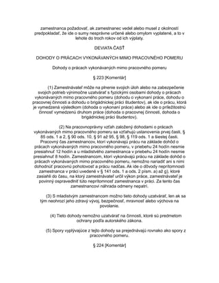 zamestnanca požadovať, ak zamestnanec vedel alebo musel z okolností
predpokladať, že ide o sumy nesprávne určené alebo omylom vyplatené, a to v
lehote do troch rokov od ich výplaty.
DEVIATA ČASŤ
DOHODY O PRÁCACH VYKONÁVANÝCH MIMO PRACOVNÉHO POMERU
Dohody o prácach vykonávaných mimo pracovného pomeru
§ 223 [Komentár]
(1) Zamestnávateľ môže na plnenie svojich úloh alebo na zabezpečenie
svojich potrieb výnimočne uzatvárať s fyzickými osobami dohody o prácach
vykonávaných mimo pracovného pomeru (dohodu o vykonaní práce, dohodu o
pracovnej činnosti a dohodu o brigádnickej práci študentov), ak ide o prácu, ktorá
je vymedzená výsledkom (dohoda o vykonaní práce) alebo ak ide o príležitostnú
činnosť vymedzenú druhom práce (dohoda o pracovnej činnosti, dohoda o
brigádnickej práci študentov).
(2) Na pracovnoprávny vzťah založený dohodami o prácach
vykonávaných mimo pracovného pomeru sa vzťahujú ustanovenia prvej časti, §
85 ods. 1 a 2, § 90 ods. 10, § 91 až 95, § 98, § 119 ods. 1 a šiestej časti.
Pracovný čas zamestnancov, ktorí vykonávajú prácu na základe dohôd o
prácach vykonávaných mimo pracovného pomeru, v priebehu 24 hodín nesmie
presiahnuť 12 hodín a u mladistvého zamestnanca v priebehu 24 hodín nesmie
presiahnuť 8 hodín. Zamestnancom, ktorí vykonávajú prácu na základe dohôd o
prácach vykonávaných mimo pracovného pomeru, nemožno nariadiť ani s nimi
dohodnúť pracovnú pohotovosť a prácu nadčas. Ak ide o dôvody neprítomnosti
zamestnanca v práci uvedené v § 141 ods. 1 a ods. 2 písm. a) až g), ktoré
zasiahli do času, na ktorý zamestnávateľ určil výkon práce, zamestnávateľ je
povinný ospravedlniť túto neprítomnosť zamestnanca v práci. Za tento čas
zamestnancovi náhrada odmeny nepatrí.
(3) S mladistvým zamestnancom možno tieto dohody uzatvárať, len ak sa
tým neohrozí jeho zdravý vývoj, bezpečnosť, mravnosť alebo výchova na
povolanie.
(4) Tieto dohody nemožno uzatvárať na činnosti, ktoré sú predmetom
ochrany podľa autorského zákona.
(5) Spory vyplývajúce z tejto dohody sa prejednávajú rovnako ako spory z
pracovného pomeru.
§ 224 [Komentár]

 
