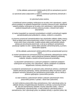 (1) Na základe uzatvorených dohôd podľa § 223 sú zamestnanci povinní
najmä
a) vykonávať práce zodpovedne a riadne a dodržiavať podmienky dohodnuté v
dohode,
b) vykonávať práce osobne,
c) dodržiavať právne predpisy vzťahujúce sa na prácu nimi vykonávanú, najmä
právne predpisy na zaistenie bezpečnosti a ochrany zdravia pri práci, dodržiavať
ostatné predpisy vzťahujúce sa na prácu nimi vykonávanú, najmä predpisy na
zaistenie bezpečnosti a ochrany zdravia pri práci, s ktorými boli riadne
oboznámení,
d) riadne hospodáriť so zverenými prostriedkami a strážiť a ochraňovať majetok
zamestnávateľa pred poškodením, stratou, zničením a zneužitím,
e) písomne oznamovať zamestnávateľovi bez zbytočného odkladu všetky zmeny,
ktoré sa týkajú jeho pracovnoprávneho vzťahu a súvisia s jeho osobou, najmä
zmenu jeho mena, priezviska, trvalého pobytu alebo prechodného pobytu,
adresy pre doručovanie písomností, a ak sa so súhlasom zamestnanca
poukazuje výplata na účet v banke alebo pobočke zahraničnej banky, aj zmenu
bankového spojenia.
(2) Na základe uzatvorených dohôd podľa § 223 je zamestnávateľ povinný
najmä
a) utvárať zamestnancom primerané pracovné podmienky zabezpečujúce riadny
a bezpečný výkon práce, najmä poskytovať potrebné základné prostriedky,
materiál, náradie a osobné ochranné pracovné prostriedky,
b) oboznámiť zamestnancov s právnymi predpismi a ostatnými predpismi
vzťahujúcimi sa na prácu nimi vykonávanú, najmä s predpismi na zaistenie
bezpečnosti a ochrany zdravia pri práci,
c) poskytnúť zamestnancom za vykonanú prácu dohodnutú odmenu a dodržiavať
ostatné dohodnuté podmienky; nároky zamestnanca alebo iné plnenia v jeho
prospech nemožno dohodnúť pre zamestnanca priaznivejšie, ako sú nároky a
plnenia vyplývajúce z pracovného pomeru,
d) viesť evidenciu uzatvorených dohôd o prácach vykonávaných mimo
pracovného pomeru v poradí, v akom boli uzatvorené,
e) viesť evidenciu pracovného času zamestnancov, ktorí vykonávajú prácu na
základe dohody o brigádnickej práci študentov a dohody o pracovnej činnosti,
tak, aby bol zaznamenaný začiatok a koniec časového úseku, v ktorom
zamestnanec vykonával prácu, a viesť evidenciu vykonanej práce u
zamestnancov, ktorí vykonávajú prácu na základe dohody o vykonaní práce, tak,

 