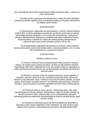 aby v jednotlivých dňoch bola zaznamenaná dĺžka časového úseku, v ktorom sa
práca vykonávala.
(3) Zákazy prác a pracovísk pre tehotné ženy, matky do konca deviateho
mesiaca po pôrode, dojčiace ženy a mladistvých platia aj pre práce vykonávané
na základe týchto dohôd.
§ 225 [Komentár]
(1) Zamestnanec zodpovedá zamestnávateľovi, s ktorým uzatvoril dohodu
podľa § 223, za škodu spôsobenú zavineným porušením povinností pri výkone
práce alebo priamej súvislosti s ním rovnako ako zamestnanec v pracovnom
pomere. Náhrada škody spôsobená z nedbanlivosti nesmie presiahnuť tretinu
skutočnej škody a nesmie byť vyššia ako tretina odmeny dohodnutej za
vykonanie tejto práce okrem prípadov podľa § 182 až 185.
(2) Zamestnávateľ zodpovedá zamestnancovi za škodu, ktorú utrpel pri
výkone práce podľa uzatvorenej dohody alebo v priamej súvislosti s ním, rovnako
ako zamestnancom v pracovnom pomere.
§ 226 [Komentár]
Dohoda o vykonaní práce
(1) Dohodu o vykonaní práce zamestnávateľ môže uzatvoriť s fyzickou
osobou, ak rozsah práce (pracovnej úlohy), na ktorý sa táto dohoda uzatvára,
nepresahuje 350 hodín v kalendárnom roku. Do rozsahu práce sa započítava aj
práca vykonávaná zamestnancom pre zamestnávateľa na základe inej dohody o
vykonaní práce.
(2) Dohoda o vykonaní práce sa uzatvára písomne, inak je neplatná. V
dohode o vykonaní práce musí byť vymedzená pracovná úloha, dohodnutá
odmena za jej vykonanie, doba, v ktorej sa má pracovná úloha vykonať, a rozsah
práce, ak jej rozsah nevyplýva priamo z vymedzenia pracovnej úlohy. Písomná
dohoda o vykonaní práce sa uzatvára najneskôr deň pred dňom začatia výkonu
práce.
(3) Pracovná úloha sa musí vykonať v dohodnutej dobe, inak môže
zamestnávateľ od dohody odstúpiť. Zamestnanec môže od dohody odstúpiť, ak
nemôže pracovnú úlohu vykonať preto, že mu zamestnávateľ neutvoril
dohodnuté pracovné podmienky. Zamestnávateľ je povinný nahradiť škodu, ktorá
mu tým vznikla.
(4) Odmena za vykonanie pracovnej úlohy je splatná po dokončení a
odovzdaní práce. Medzi účastníkmi možno dohodnúť, že časť odmeny bude
splatná už po vykonaní určitej časti pracovnej úlohy. Zamestnávateľ môže

 