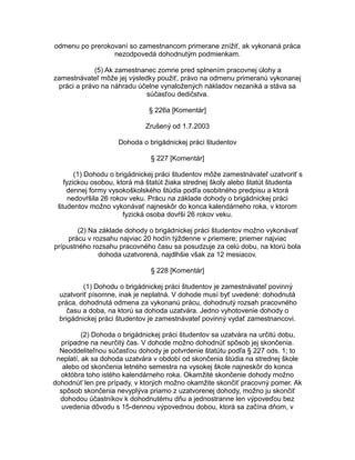 odmenu po prerokovaní so zamestnancom primerane znížiť, ak vykonaná práca
nezodpovedá dohodnutým podmienkam.
(5) Ak zamestnanec zomrie pred splnením pracovnej úlohy a
zamestnávateľ môže jej výsledky použiť, právo na odmenu primeranú vykonanej
práci a právo na náhradu účelne vynaložených nákladov nezaniká a stáva sa
súčasťou dedičstva.
§ 226a [Komentár]
Zrušený od 1.7.2003
Dohoda o brigádnickej práci študentov
§ 227 [Komentár]
(1) Dohodu o brigádnickej práci študentov môže zamestnávateľ uzatvoriť s
fyzickou osobou, ktorá má štatút žiaka strednej školy alebo štatút študenta
dennej formy vysokoškolského štúdia podľa osobitného predpisu a ktorá
nedovŕšila 26 rokov veku. Prácu na základe dohody o brigádnickej práci
študentov možno vykonávať najneskôr do konca kalendárneho roka, v ktorom
fyzická osoba dovŕši 26 rokov veku.
(2) Na základe dohody o brigádnickej práci študentov možno vykonávať
prácu v rozsahu najviac 20 hodín týždenne v priemere; priemer najviac
prípustného rozsahu pracovného času sa posudzuje za celú dobu, na ktorú bola
dohoda uzatvorená, najdlhšie však za 12 mesiacov.
§ 228 [Komentár]
(1) Dohodu o brigádnickej práci študentov je zamestnávateľ povinný
uzatvoriť písomne, inak je neplatná. V dohode musí byť uvedené: dohodnutá
práca, dohodnutá odmena za vykonanú prácu, dohodnutý rozsah pracovného
času a doba, na ktorú sa dohoda uzatvára. Jedno vyhotovenie dohody o
brigádnickej práci študentov je zamestnávateľ povinný vydať zamestnancovi.
(2) Dohoda o brigádnickej práci študentov sa uzatvára na určitú dobu,
prípadne na neurčitý čas. V dohode možno dohodnúť spôsob jej skončenia.
Neoddeliteľnou súčasťou dohody je potvrdenie štatútu podľa § 227 ods. 1; to
neplatí, ak sa dohoda uzatvára v období od skončenia štúdia na strednej škole
alebo od skončenia letného semestra na vysokej škole najneskôr do konca
októbra toho istého kalendárneho roka. Okamžité skončenie dohody možno
dohodnúť len pre prípady, v ktorých možno okamžite skončiť pracovný pomer. Ak
spôsob skončenia nevyplýva priamo z uzatvorenej dohody, možno ju skončiť
dohodou účastníkov k dohodnutému dňu a jednostranne len výpoveďou bez
uvedenia dôvodu s 15-dennou výpovednou dobou, ktorá sa začína dňom, v

 
