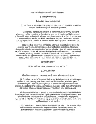 ktorom bola písomná výpoveď doručená.
§ 228a [Komentár]
Dohoda o pracovnej činnosti
(1) Na základe dohody o pracovnej činnosti možno vykonávať pracovnú
činnosť v rozsahu najviac 10 hodín týždenne.
(2) Dohodu o pracovnej činnosti je zamestnávateľ povinný uzatvoriť
písomne, inak je neplatná. V dohode o pracovnej činnosti musí byť uvedená
dohodnutá práca, dohodnutá odmena za vykonávanú prácu, dohodnutý rozsah
pracovného času a doba, na ktorú sa dohoda uzatvára. Jedno vyhotovenie
dohody o pracovnej činnosti je zamestnávateľ povinný vydať zamestnancovi.
(3) Dohoda o pracovnej činnosti sa uzatvára na určitú dobu alebo na
neurčitý čas. V dohode možno dohodnúť spôsob jej skončenia. Okamžité
skončenie dohody možno dohodnúť len na prípady, v ktorých možno okamžite
skončiť pracovný pomer. Ak spôsob skončenia nevyplýva priamo z uzatvorenej
dohody, možno ju skončiť dohodou účastníkov k dohodnutému dňu a
jednostranne len výpoveďou bez uvedenia dôvodu s 15-dennou výpovednou
dobou, ktorá sa začína dňom, v ktorom sa písomná výpoveď doručila.
DESIATA ČASŤ
KOLEKTÍVNE PRACOVNOPRÁVNE VZŤAHY
§ 229 [Komentár]
Účasť zamestnancov v pracovnoprávnych vzťahoch a jej formy
(1) S cieľom zabezpečiť spravodlivé a uspokojivé pracovné podmienky sa
zamestnanci zúčastňujú na rozhodovaní zamestnávateľa, ktoré sa týka ich
ekonomických a sociálnych záujmov, a to priamo alebo prostredníctvom
príslušného odborového orgánu, zamestnaneckej rady alebo zamestnaneckého
dôverníka; zástupcovia zamestnancov navzájom úzko spolupracujú.
(2) Zamestnanci majú právo na poskytovanie informácií o hospodárskej a
finančnej situácii zamestnávateľa a o predpokladanom vývoji jeho činnosti, a to
zrozumiteľným spôsobom a vo vhodnom čase. Zamestnanci majú právo
vyjadrovať sa k týmto informáciám a k pripravovaným rozhodnutiam, ku ktorým
môžu podávať svoje návrhy.
(3) Zamestnanci zamestnávateľov uvedených v § 241 ods. 1 majú právo
na nadnárodné informácie a na prerokovanie záujmov týkajúcich sa
zamestnancov v rozsahu uvedenom v ustanoveniach o európskej

 