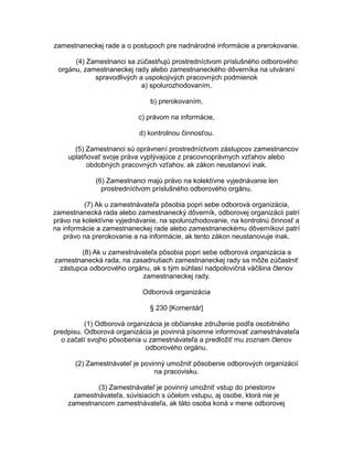 zamestnaneckej rade a o postupoch pre nadnárodné informácie a prerokovanie.
(4) Zamestnanci sa zúčastňujú prostredníctvom príslušného odborového
orgánu, zamestnaneckej rady alebo zamestnaneckého dôverníka na utváraní
spravodlivých a uspokojivých pracovných podmienok
a) spolurozhodovaním,
b) prerokovaním,
c) právom na informácie,
d) kontrolnou činnosťou.
(5) Zamestnanci sú oprávnení prostredníctvom zástupcov zamestnancov
uplatňovať svoje práva vyplývajúce z pracovnoprávnych vzťahov alebo
obdobných pracovných vzťahov, ak zákon neustanoví inak.
(6) Zamestnanci majú právo na kolektívne vyjednávanie len
prostredníctvom príslušného odborového orgánu.
(7) Ak u zamestnávateľa pôsobia popri sebe odborová organizácia,
zamestnanecká rada alebo zamestnanecký dôverník, odborovej organizácii patrí
právo na kolektívne vyjednávanie, na spolurozhodovanie, na kontrolnú činnosť a
na informácie a zamestnaneckej rade alebo zamestnaneckému dôverníkovi patrí
právo na prerokovanie a na informácie, ak tento zákon neustanovuje inak.
(8) Ak u zamestnávateľa pôsobia popri sebe odborová organizácia a
zamestnanecká rada, na zasadnutiach zamestnaneckej rady sa môže zúčastniť
zástupca odborového orgánu, ak s tým súhlasí nadpolovičná väčšina členov
zamestnaneckej rady.
Odborová organizácia
§ 230 [Komentár]
(1) Odborová organizácia je občianske združenie podľa osobitného
predpisu. Odborová organizácia je povinná písomne informovať zamestnávateľa
o začatí svojho pôsobenia u zamestnávateľa a predložiť mu zoznam členov
odborového orgánu.
(2) Zamestnávateľ je povinný umožniť pôsobenie odborových organizácií
na pracovisku.
(3) Zamestnávateľ je povinný umožniť vstup do priestorov
zamestnávateľa, súvisiacich s účelom vstupu, aj osobe, ktorá nie je
zamestnancom zamestnávateľa, ak táto osoba koná v mene odborovej

 