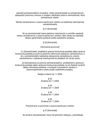 spôsobil zamestnávateľovi úmyselne, môže zamestnávateľ so zamestnancom
zabezpečiť písomnou zmluvou o zriadení záložného práva k nehnuteľnosti, ktorú
zamestnanec vlastní.
Nároky zamestnancov z pracovnoprávnych vzťahov pri platobnej neschopnosti
zamestnávateľa
§ 21 [Komentár]
Ak sa zamestnávateľ stane platobne neschopným a nemôže uspokojiť
nároky zamestnancov z pracovnoprávnych vzťahov, tieto nároky sa uspokoja
dávkou garančného poistenia podľa osobitného predpisu.
§ 22 [Komentár]
Informačná povinnosť
(1) Zamestnávateľ, predbežný správca konkurznej podstaty alebo správca
konkurznej podstaty je povinný písomne informovať zástupcov zamestnancov, a
ak u zamestnávateľa nepôsobia zástupcovia zamestnancov, priamo
zamestnancov o platobnej neschopnosti do desiatich dní od jej vzniku.
(2) Zamestnanec je povinný zamestnávateľovi, predbežnému správcovi
konkurznej podstaty alebo správcovi konkurznej podstaty na ich žiadosť oznámiť
všetky informácie potrebné v súvislosti s potvrdením nárokov z
pracovnoprávneho vzťahu podľa osobitného predpisu.
Nadpis zrušený od 1.1.2004
§ 23
Zrušený od 1.1.2004
§ 24
Zrušený od 1.1.2004
§ 25
Zrušený od 1.1.2004
§ 26
Zrušený od 1.1.2004
Prechod práv a povinností z pracovnoprávnych vzťahov
§ 27 [Komentár]
Ak zanikne zamestnávateľ, ktorý má právneho nástupcu, prechádzajú

 