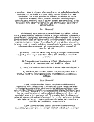 organizácie, v ktorej je združený jeho zamestnanec, na účel uplatňovania práv
zamestnancov; táto osoba je povinná v nevyhnutnom rozsahu dodržiavať,
vzhľadom na účel vstupu, povinnosti a opatrenia ustanovené pre oblasť
bezpečnosti a ochrany zdravia, osobitné predpisy a vnútorné predpisy
zamestnávateľa. Odborový orgán je povinný oznámiť zamestnávateľovi osobu
konajúcu v mene odborovej organizácie, účel a termín vstupu do priestorov
zamestnávateľa.
§ 231 [Komentár]
(1) Odborový orgán uzatvára so zamestnávateľom kolektívnu zmluvu,
ktorá upravuje pracovné podmienky vrátane mzdových podmienok a podmienky
zamestnávania, vzťahy medzi zamestnávateľmi a zamestnancami, vzťahy medzi
zamestnávateľmi alebo ich organizáciami a jednou organizáciou alebo viacerými
organizáciami zamestnancov výhodnejšie, ako ich upravuje tento zákon alebo
iný pracovnoprávny predpis, ak to tento zákon alebo iný pracovnoprávny predpis
výslovne nezakazuje alebo ak z ich ustanovení nevyplýva, že sa od nich
nemožno odchýliť.
(2) Nároky, ktoré vznikli z kolektívnej zmluvy jednotlivým zamestnancom,
sa uplatňujú a uspokojujú ako ostatné nároky zamestnancov z pracovného
pomeru.
(3) Pracovná zmluva je neplatná v tej časti, v ktorej upravuje nároky
zamestnanca v menšom rozsahu než kolektívna zmluva.
(4) Postup pri uzatváraní kolektívnych zmlúv ustanovuje osobitný predpis.
(5) V družstve, kde súčasťou členstva je aj pracovný vzťah člena k
družstvu, kolektívnu zmluvu podľa odseku 1 nahrádza uznesenie členskej
schôdze.
§ 232 [Komentár]
(1) Ak u zamestnávateľa pôsobia popri sebe viaceré odborové
organizácie, musí zamestnávateľ v prípadoch týkajúcich sa všetkých alebo
väčšieho počtu zamestnancov, ak všeobecne záväzné právne predpisy alebo
kolektívna zmluva vyžadujú prerokovanie alebo súhlas odborového orgánu, plniť
tieto povinnosti k príslušným orgánom všetkých zúčastnených odborových
organizácií, ak sa s nimi nedohodne inak. Ak sa orgány všetkých zúčastnených
odborových organizácií nedohodnú najneskôr do 15 dní od požiadania, či súhlas
udelia, alebo nie, je rozhodujúce stanovisko orgánu odborovej organizácie s
najväčším počtom členov u zamestnávateľa.
(2) Ak u zamestnávateľa pôsobia popri sebe viaceré odborové
organizácie, vystupuje v pracovnoprávnych vzťahoch a obdobných pracovných

 