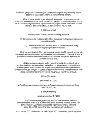 vzťahoch týkajúcich sa jednotlivých zamestnancov príslušný odborový orgán
odborovej organizácie, ktorej je zamestnanec členom.
(3) V prípade uvedenom v odseku 2 vystupuje v pracovnoprávnych
vzťahoch a obdobných pracovných vzťahoch týkajúcich sa zamestnanca, ktorý
nie je odborovo organizovaný, orgán odborovej organizácie s najväčším počtom
členov u zamestnávateľa, ak zamestnanec neurčí inak.
§ 233 [Komentár]
Zamestnanecká rada a zamestnanecký dôverník
(1) Zamestnanecká rada je orgán, ktorý zastupuje všetkých zamestnancov
zamestnávateľa.
(2) Zamestnanecká rada môže pôsobiť u zamestnávateľa, ktorý
zamestnáva najmenej 50 zamestnancov.
(3) U zamestnávateľa, ktorý zamestnáva menej ako 50 zamestnancov, ale
najmenej troch zamestnancov, môže pôsobiť zamestnanecký dôverník. Práva a
povinnosti zamestnaneckého dôverníka sú rovnaké ako práva a povinnosti
zamestnaneckej rady.
(4) Zamestnanecká rada alebo zamestnanecký dôverník má právo
spolurozhodovať formou dohody alebo formou udelenia predchádzajúceho
súhlasu podľa tohto zákona, len ak pracovné podmienky alebo podmienky
zamestnávania, pri ktorých sa vyžaduje spolurozhodovanie zamestnaneckej rady
alebo zamestnaneckého dôverníka, neupravuje kolektívna zmluva.
§ 233a [Komentár]
Zrušený od 1.1.2013
Voľba členov zamestnaneckej rady, voľba zamestnaneckého dôverníka a
volebné obdobie
§ 234 [Komentár]
Nadpis zrušený od 1.7.2003
(1) Zamestnávateľ je povinný umožniť uskutočnenie volieb do
zamestnaneckej rady, ak o to zamestnávateľa písomne požiada aspoň 10%
zamestnancov. Zamestnanecká rada u zamestnávateľa, ktorý má
a) od 50 do 100 zamestnancov, má najmenej troch členov,
b) od 101 do 500 zamestnancov, na každých 100 zamestnancov má najmenej

 