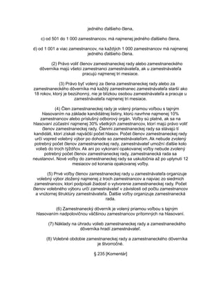 jedného ďalšieho člena,
c) od 501 do 1 000 zamestnancov, má najmenej jedného ďalšieho člena,
d) od 1 001 a viac zamestnancov, na každých 1 000 zamestnancov má najmenej
jedného ďalšieho člena.
(2) Právo voliť členov zamestnaneckej rady alebo zamestnaneckého
dôverníka majú všetci zamestnanci zamestnávateľa, ak u zamestnávateľa
pracujú najmenej tri mesiace.
(3) Právo byť volený za člena zamestnaneckej rady alebo za
zamestnaneckého dôverníka má každý zamestnanec zamestnávateľa starší ako
18 rokov, ktorý je bezúhonný, nie je blízkou osobou zamestnávateľa a pracuje u
zamestnávateľa najmenej tri mesiace.
(4) Člen zamestnaneckej rady je volený priamou voľbou s tajným
hlasovaním na základe kandidátnej listiny, ktorú navrhne najmenej 10%
zamestnancov alebo príslušný odborový orgán. Voľby sú platné, ak sa na
hlasovaní zúčastní najmenej 30% všetkých zamestnancov, ktorí majú právo voliť
členov zamestnaneckej rady. Členmi zamestnaneckej rady sa stávajú tí
kandidáti, ktorí získali najväčší počet hlasov. Počet členov zamestnaneckej rady
určí vopred volebný výbor po dohode so zamestnávateľom. Ak nebude zvolený
potrebný počet členov zamestnaneckej rady, zamestnávateľ umožní ďalšie kolo
volieb do troch týždňov. Ak ani po vykonaní opakovanej voľby nebude zvolený
potrebný počet členov zamestnaneckej rady, zamestnanecká rada sa
neustanoví. Nové voľby do zamestnaneckej rady sa uskutočnia až po uplynutí 12
mesiacov od konania opakovanej voľby.
(5) Prvé voľby členov zamestnaneckej rady u zamestnávateľa organizuje
volebný výbor zložený najmenej z troch zamestnancov a najviac zo siedmich
zamestnancov, ktorí podpísali žiadosť o vytvorenie zamestnaneckej rady. Počet
členov volebného výboru určí zamestnávateľ v závislosti od počtu zamestnancov
a vnútornej štruktúry zamestnávateľa. Ďalšie voľby organizuje zamestnanecká
rada.
(6) Zamestnanecký dôverník je volený priamou voľbou s tajným
hlasovaním nadpolovičnou väčšinou zamestnancov prítomných na hlasovaní.
(7) Náklady na úhradu volieb zamestnaneckej rady a zamestnaneckého
dôverníka hradí zamestnávateľ.
(8) Volebné obdobie zamestnaneckej rady a zamestnaneckého dôverníka
je štvorročné.
§ 235 [Komentár]

 