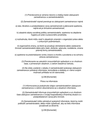 (1) Prerokovanie je výmena názorov a dialóg medzi zástupcami
zamestnancov a zamestnávateľom.
(2) Zamestnávateľ vopred prerokuje so zástupcami zamestnancov najmä
a) stav, štruktúru a predpokladaný vývoj zamestnanosti a plánované opatrenia,
najmä ak je ohrozená zamestnanosť,
b) zásadné otázky sociálnej politiky zamestnávateľa, opatrenia na zlepšenie
hygieny pri práci a pracovného prostredia,
c) rozhodnutia, ktoré môžu viesť k zásadným zmenám v organizácii práce alebo
v zmluvných podmienkach,
d) organizačné zmeny, za ktoré sa považujú obmedzenie alebo zastavenie
činnosti zamestnávateľa alebo jeho časti, zlúčenie, splynutie, rozdelenie, zmena
právnej formy zamestnávateľa,
e) opatrenia na predchádzanie vzniku úrazov a chorôb z povolania a na ochranu
zdravia zamestnancov.
(3) Prerokovanie sa uskutoční zrozumiteľným spôsobom a vo vhodnom
čase, s primeraným obsahom, s cieľom dosiahnuť dohodu.
(4) Na účely uvedené v odseku 2 zamestnávateľ poskytuje zástupcom
zamestnancov potrebné informácie, konzultácie a doklady a v rámci svojich
možností prihliada na ich stanoviská.
§ 238 [Komentár]
Právo na informácie
(1) Informovanie je poskytnutie údajov zamestnávateľom zástupcom
zamestnancov s cieľom oboznámenia sa s obsahom informácie.
(2) Zamestnávateľ informuje zrozumiteľným spôsobom a vo vhodnom
čase zástupcov zamestnancov o svojej hospodárskej a finančnej situácii a o
predpokladanom vývoji jeho činnosti.
(3) Zamestnávateľ môže odmietnuť poskytnúť informácie, ktoré by mohli
poškodiť zamestnávateľa, alebo môže vyžadovať, aby sa tieto informácie
považovali za dôverné.
§ 239 [Komentár]

 