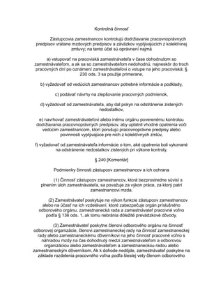 Kontrolná činnosť
Zástupcovia zamestnancov kontrolujú dodržiavanie pracovnoprávnych
predpisov vrátane mzdových predpisov a záväzkov vyplývajúcich z kolektívnej
zmluvy; na tento účel sú oprávnení najmä
a) vstupovať na pracoviská zamestnávateľa v čase dohodnutom so
zamestnávateľom, a ak sa so zamestnávateľom nedohodnú, najneskôr do troch
pracovných dní po oznámení zamestnávateľovi o vstupe na jeho pracoviská; §
230 ods. 3 sa použije primerane,
b) vyžadovať od vedúcich zamestnancov potrebné informácie a podklady,
c) podávať návrhy na zlepšovanie pracovných podmienok,
d) vyžadovať od zamestnávateľa, aby dal pokyn na odstránenie zistených
nedostatkov,
e) navrhovať zamestnávateľovi alebo inému orgánu poverenému kontrolou
dodržiavania pracovnoprávnych predpisov, aby uplatnil vhodné opatrenia voči
vedúcim zamestnancom, ktorí porušujú pracovnoprávne predpisy alebo
povinnosti vyplývajúce pre nich z kolektívnych zmlúv,
f) vyžadovať od zamestnávateľa informácie o tom, aké opatrenia boli vykonané
na odstránenie nedostatkov zistených pri výkone kontroly.
§ 240 [Komentár]
Podmienky činnosti zástupcov zamestnancov a ich ochrana
(1) Činnosť zástupcov zamestnancov, ktorá bezprostredne súvisí s
plnením úloh zamestnávateľa, sa považuje za výkon práce, za ktorý patrí
zamestnancovi mzda.
(2) Zamestnávateľ poskytuje na výkon funkcie zástupcov zamestnancov
alebo na účasť na ich vzdelávaní, ktoré zabezpečuje orgán príslušného
odborového orgánu, zamestnanecká rada a zamestnávateľ pracovné voľno
podľa § 136 ods. 1, ak tomu nebránia dôležité prevádzkové dôvody.
(3) Zamestnávateľ poskytne členovi odborového orgánu na činnosť
odborovej organizácie, členovi zamestnaneckej rady na činnosť zamestnaneckej
rady alebo zamestnaneckému dôverníkovi na jeho činnosť pracovné voľno s
náhradou mzdy na čas dohodnutý medzi zamestnávateľom a odborovou
organizáciou alebo zamestnávateľom a zamestnaneckou radou alebo
zamestnaneckým dôverníkom. Ak k dohode nedôjde, zamestnávateľ poskytne na
základe rozdelenia pracovného voľna podľa šiestej vety členom odborového

 