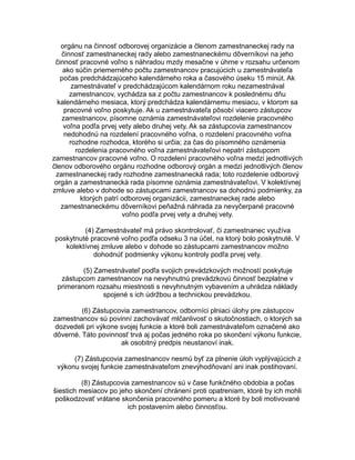 orgánu na činnosť odborovej organizácie a členom zamestnaneckej rady na
činnosť zamestnaneckej rady alebo zamestnaneckému dôverníkovi na jeho
činnosť pracovné voľno s náhradou mzdy mesačne v úhrne v rozsahu určenom
ako súčin priemerného počtu zamestnancov pracujúcich u zamestnávateľa
počas predchádzajúceho kalendárneho roka a časového úseku 15 minút. Ak
zamestnávateľ v predchádzajúcom kalendárnom roku nezamestnával
zamestnancov, vychádza sa z počtu zamestnancov k poslednému dňu
kalendárneho mesiaca, ktorý predchádza kalendárnemu mesiacu, v ktorom sa
pracovné voľno poskytuje. Ak u zamestnávateľa pôsobí viacero zástupcov
zamestnancov, písomne oznámia zamestnávateľovi rozdelenie pracovného
voľna podľa prvej vety alebo druhej vety. Ak sa zástupcovia zamestnancov
nedohodnú na rozdelení pracovného voľna, o rozdelení pracovného voľna
rozhodne rozhodca, ktorého si určia; za čas do písomného oznámenia
rozdelenia pracovného voľna zamestnávateľovi nepatrí zástupcom
zamestnancov pracovné voľno. O rozdelení pracovného voľna medzi jednotlivých
členov odborového orgánu rozhodne odborový orgán a medzi jednotlivých členov
zamestnaneckej rady rozhodne zamestnanecká rada; toto rozdelenie odborový
orgán a zamestnanecká rada písomne oznámia zamestnávateľovi. V kolektívnej
zmluve alebo v dohode so zástupcami zamestnancov sa dohodnú podmienky, za
ktorých patrí odborovej organizácii, zamestnaneckej rade alebo
zamestnaneckému dôverníkovi peňažná náhrada za nevyčerpané pracovné
voľno podľa prvej vety a druhej vety.
(4) Zamestnávateľ má právo skontrolovať, či zamestnanec využíva
poskytnuté pracovné voľno podľa odseku 3 na účel, na ktorý bolo poskytnuté. V
kolektívnej zmluve alebo v dohode so zástupcami zamestnancov možno
dohodnúť podmienky výkonu kontroly podľa prvej vety.
(5) Zamestnávateľ podľa svojich prevádzkových možností poskytuje
zástupcom zamestnancov na nevyhnutnú prevádzkovú činnosť bezplatne v
primeranom rozsahu miestnosti s nevyhnutným vybavením a uhrádza náklady
spojené s ich údržbou a technickou prevádzkou.
(6) Zástupcovia zamestnancov, odborníci plniaci úlohy pre zástupcov
zamestnancov sú povinní zachovávať mlčanlivosť o skutočnostiach, o ktorých sa
dozvedeli pri výkone svojej funkcie a ktoré boli zamestnávateľom označené ako
dôverné. Táto povinnosť trvá aj počas jedného roka po skončení výkonu funkcie,
ak osobitný predpis neustanoví inak.
(7) Zástupcovia zamestnancov nesmú byť za plnenie úloh vyplývajúcich z
výkonu svojej funkcie zamestnávateľom znevýhodňovaní ani inak postihovaní.
(8) Zástupcovia zamestnancov sú v čase funkčného obdobia a počas
šiestich mesiacov po jeho skončení chránení proti opatreniam, ktoré by ich mohli
poškodzovať vrátane skončenia pracovného pomeru a ktoré by boli motivované
ich postavením alebo činnosťou.

 