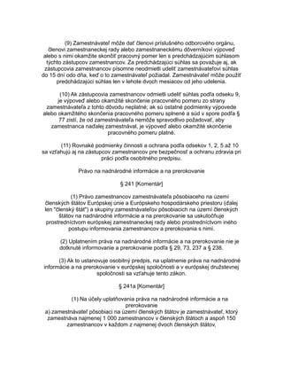 (9) Zamestnávateľ môže dať členovi príslušného odborového orgánu,
členovi zamestnaneckej rady alebo zamestnaneckému dôverníkovi výpoveď
alebo s nimi okamžite skončiť pracovný pomer len s predchádzajúcim súhlasom
týchto zástupcov zamestnancov. Za predchádzajúci súhlas sa považuje aj, ak
zástupcovia zamestnancov písomne neodmietli udeliť zamestnávateľovi súhlas
do 15 dní odo dňa, keď o to zamestnávateľ požiadal. Zamestnávateľ môže použiť
predchádzajúci súhlas len v lehote dvoch mesiacov od jeho udelenia.
(10) Ak zástupcovia zamestnancov odmietli udeliť súhlas podľa odseku 9,
je výpoveď alebo okamžité skončenie pracovného pomeru zo strany
zamestnávateľa z tohto dôvodu neplatné; ak sú ostatné podmienky výpovede
alebo okamžitého skončenia pracovného pomeru splnené a súd v spore podľa §
77 zistí, že od zamestnávateľa nemôže spravodlivo požadovať, aby
zamestnanca naďalej zamestnával, je výpoveď alebo okamžité skončenie
pracovného pomeru platné.
(11) Rovnaké podmienky činnosti a ochrana podľa odsekov 1, 2, 5 až 10
sa vzťahujú aj na zástupcov zamestnancov pre bezpečnosť a ochranu zdravia pri
práci podľa osobitného predpisu.
Právo na nadnárodné informácie a na prerokovanie
§ 241 [Komentár]
(1) Právo zamestnancov zamestnávateľa pôsobiaceho na území
členských štátov Európskej únie a Európskeho hospodárskeho priestoru (ďalej
len "členský štát") a skupiny zamestnávateľov pôsobiacich na území členských
štátov na nadnárodné informácie a na prerokovanie sa uskutočňuje
prostredníctvom európskej zamestnaneckej rady alebo prostredníctvom iného
postupu informovania zamestnancov a prerokovania s nimi.
(2) Uplatnením práva na nadnárodné informácie a na prerokovanie nie je
dotknuté informovanie a prerokovanie podľa § 29, 73, 237 a § 238.
(3) Ak to ustanovuje osobitný predpis, na uplatnenie práva na nadnárodné
informácie a na prerokovanie v európskej spoločnosti a v európskej družstevnej
spoločnosti sa vzťahuje tento zákon.
§ 241a [Komentár]
(1) Na účely uplatňovania práva na nadnárodné informácie a na
prerokovanie
a) zamestnávateľ pôsobiaci na území členských štátov je zamestnávateľ, ktorý
zamestnáva najmenej 1 000 zamestnancov v členských štátoch a aspoň 150
zamestnancov v každom z najmenej dvoch členských štátov,

 