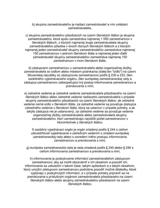 b) skupina zamestnávateľov je riadiaci zamestnávateľ a ním ovládaní
zamestnávatelia,
c) skupina zamestnávateľov pôsobiacich na území členských štátov je skupina
zamestnávateľov, ktorá spolu zamestnáva najmenej 1 000 zamestnancov v
členských štátoch, z ktorých najmenej dvaja zamestnávatelia skupiny
zamestnávateľov pôsobia v dvoch rôznych členských štátoch a z ktorých
najmenej jeden zamestnávateľ skupiny zamestnávateľov zamestnáva najmenej
150 zamestnancov v jednom členskom štáte a najmenej jeden ďalší
zamestnávateľ skupiny zamestnávateľov zamestnáva najmenej 150
zamestnancov v inom členskom štáte,
d) zástupcami zamestnancov u zamestnávateľa alebo organizačnej zložky
zamestnávateľa so sídlom alebo miestom podnikania (ďalej len "sídlo") na území
Slovenskej republiky sú zástupcovia zamestnancov podľa § 230 a 233, člen
osobitného vyjednávacieho orgánu, člen európskej zamestnaneckej rady a
zástupca zamestnancov zabezpečujúci iný postup informovania zamestnancov a
prerokovania s nimi,
e) ústredné vedenie je ústredné vedenie zamestnávateľa pôsobiaceho na území
členských štátov alebo ústredné vedenie riadiaceho zamestnávateľa v prípade
skupiny zamestnávateľov pôsobiacich na území členských štátov; ak ústredné
vedenie nemá sídlo v členskom štáte, za ústredné vedenie sa považuje zástupca
ústredného vedenia v členskom štáte, ktorý sa ustanoví v prípade potreby, a ak
takýto zástupca nie je ustanovený, za ústredné vedenie sa považuje vedenie
organizačnej zložky zamestnávateľa alebo zamestnávateľa skupiny
zamestnávateľov, ktorí zamestnávajú najväčší počet zamestnancov v
ktoromkoľvek z členských štátov,
f) osobitný vyjednávací orgán je orgán zriadený podľa § 244 s cieľom
uskutočňovať vyjednávanie s ústredným vedením o zriadení európskej
zamestnaneckej rady alebo o zavedení iného postupu informovania
zamestnancov a prerokovania s nimi,
g) európska zamestnanecká rada je rada zriadená podľa § 245 alebo § 246 s
cieľom informovania zamestnancov a prerokovania s nimi,
h) informovanie je poskytovanie informácií zamestnávateľom zástupcom
zamestnancov, aby sa mohli oboznámiť s ich obsahom a posúdiť ich;
informovanie sa uskutoční v takom čase, takým spôsobom a s takým obsahom,
ktorý umožní zástupcom zamestnancov podrobne posúdiť možné dôsledky, ktoré
vyplývajú z poskytnutých informácií, a v prípade potreby pripraviť sa na
prerokovanie s príslušným orgánom zamestnávateľa pôsobiaceho na území
členských štátov alebo skupiny zamestnávateľov pôsobiacich na území
členských štátov,

 